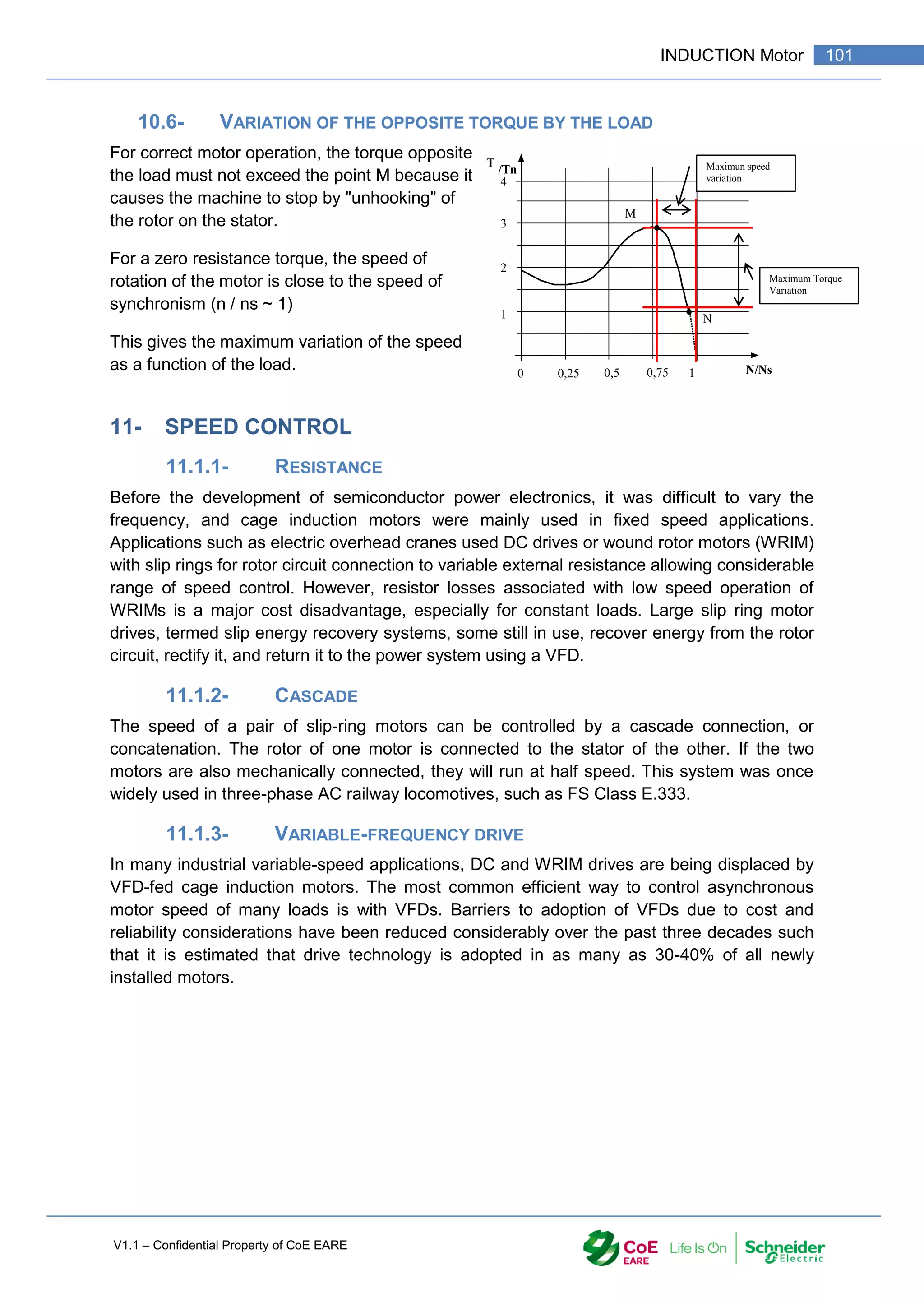 V1.1 – Confidential Property of CoE EARE
101
INDUCTION Motor
10.6- VARIATION OF THE OPPOSITE TORQUE BY THE LOAD
For correct motor operation, the torque opposite
the load must not exceed the point M because it
causes the machine to stop by "unhooking" of
the rotor on the stator.
For a zero resistance torque, the speed of
rotation of the motor is close to the speed of
synchronism (n / ns ~ 1)
This gives the maximum variation of the speed
as a function of the load.
11- SPEED CONTROL
11.1.1- RESISTANCE
Before the development of semiconductor power electronics, it was difficult to vary the
frequency, and cage induction motors were mainly used in fixed speed applications.
Applications such as electric overhead cranes used DC drives or wound rotor motors (WRIM)
with slip rings for rotor circuit connection to variable external resistance allowing considerable
range of speed control. However, resistor losses associated with low speed operation of
WRIMs is a major cost disadvantage, especially for constant loads. Large slip ring motor
drives, termed slip energy recovery systems, some still in use, recover energy from the rotor
circuit, rectify it, and return it to the power system using a VFD.
11.1.2- CASCADE
The speed of a pair of slip-ring motors can be controlled by a cascade connection, or
concatenation. The rotor of one motor is connected to the stator of the other. If the two
motors are also mechanically connected, they will run at half speed. This system was once
widely used in three-phase AC railway locomotives, such as FS Class E.333.
11.1.3- VARIABLE-FREQUENCY DRIVE
In many industrial variable-speed applications, DC and WRIM drives are being displaced by
VFD-fed cage induction motors. The most common efficient way to control asynchronous
motor speed of many loads is with VFDs. Barriers to adoption of VFDs due to cost and
reliability considerations have been reduced considerably over the past three decades such
that it is estimated that drive technology is adopted in as many as 30-40% of all newly
installed motors.
0
T
/Tn
1
2
3
4
0,25 0,5 0,75 N/Ns
Maximun speed
variation
1
Maximum Torque
Variation
M
N
 