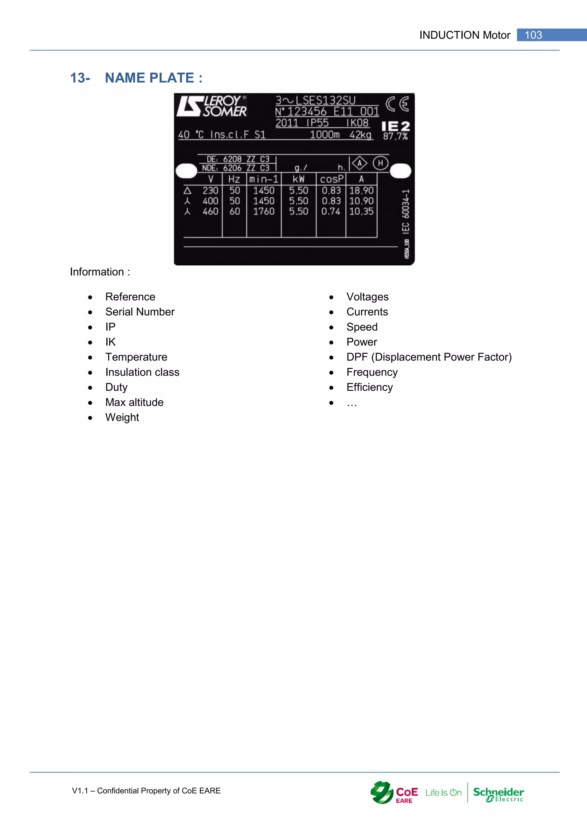 V1.1 – Confidential Property of CoE EARE
103
INDUCTION Motor
13- NAME PLATE :
Information :
 Reference
 Serial Number
 IP
 IK
 Temperature
 Insulation class
 Duty
 Max altitude
 Weight
 Voltages
 Currents
 Speed
 Power
 DPF (Displacement Power Factor)
 Frequency
 Efficiency
 …
 