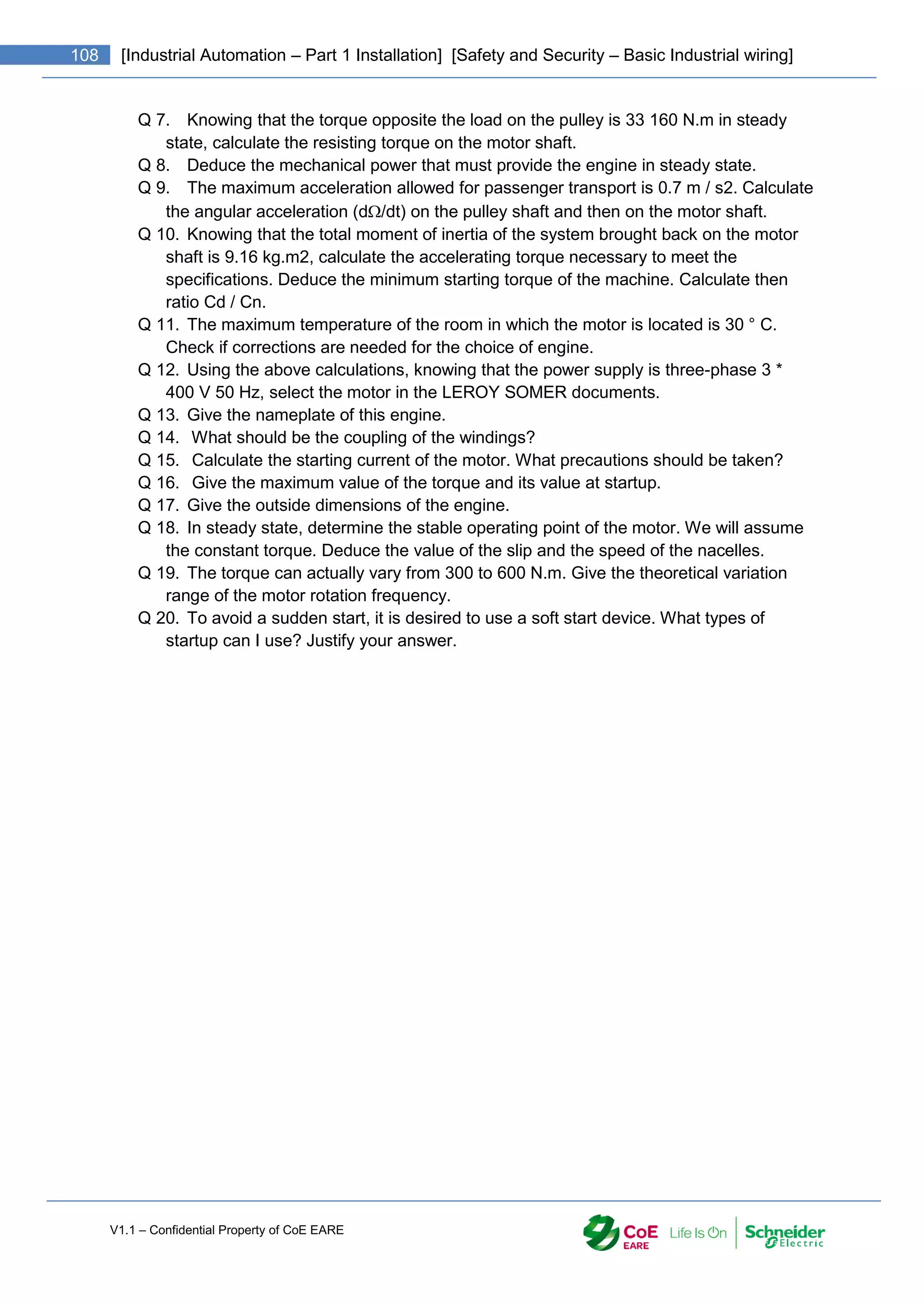 V1.1 – Confidential Property of CoE EARE
108 [Industrial Automation – Part 1 Installation] [Safety and Security – Basic Industrial wiring]
Q 7. Knowing that the torque opposite the load on the pulley is 33 160 N.m in steady
state, calculate the resisting torque on the motor shaft.
Q 8. Deduce the mechanical power that must provide the engine in steady state.
Q 9. The maximum acceleration allowed for passenger transport is 0.7 m / s2. Calculate
the angular acceleration (d/dt) on the pulley shaft and then on the motor shaft.
Q 10. Knowing that the total moment of inertia of the system brought back on the motor
shaft is 9.16 kg.m2, calculate the accelerating torque necessary to meet the
specifications. Deduce the minimum starting torque of the machine. Calculate then
ratio Cd / Cn.
Q 11. The maximum temperature of the room in which the motor is located is 30 ° C.
Check if corrections are needed for the choice of engine.
Q 12. Using the above calculations, knowing that the power supply is three-phase 3 *
400 V 50 Hz, select the motor in the LEROY SOMER documents.
Q 13. Give the nameplate of this engine.
Q 14. What should be the coupling of the windings?
Q 15. Calculate the starting current of the motor. What precautions should be taken?
Q 16. Give the maximum value of the torque and its value at startup.
Q 17. Give the outside dimensions of the engine.
Q 18. In steady state, determine the stable operating point of the motor. We will assume
the constant torque. Deduce the value of the slip and the speed of the nacelles.
Q 19. The torque can actually vary from 300 to 600 N.m. Give the theoretical variation
range of the motor rotation frequency.
Q 20. To avoid a sudden start, it is desired to use a soft start device. What types of
startup can I use? Justify your answer.
 