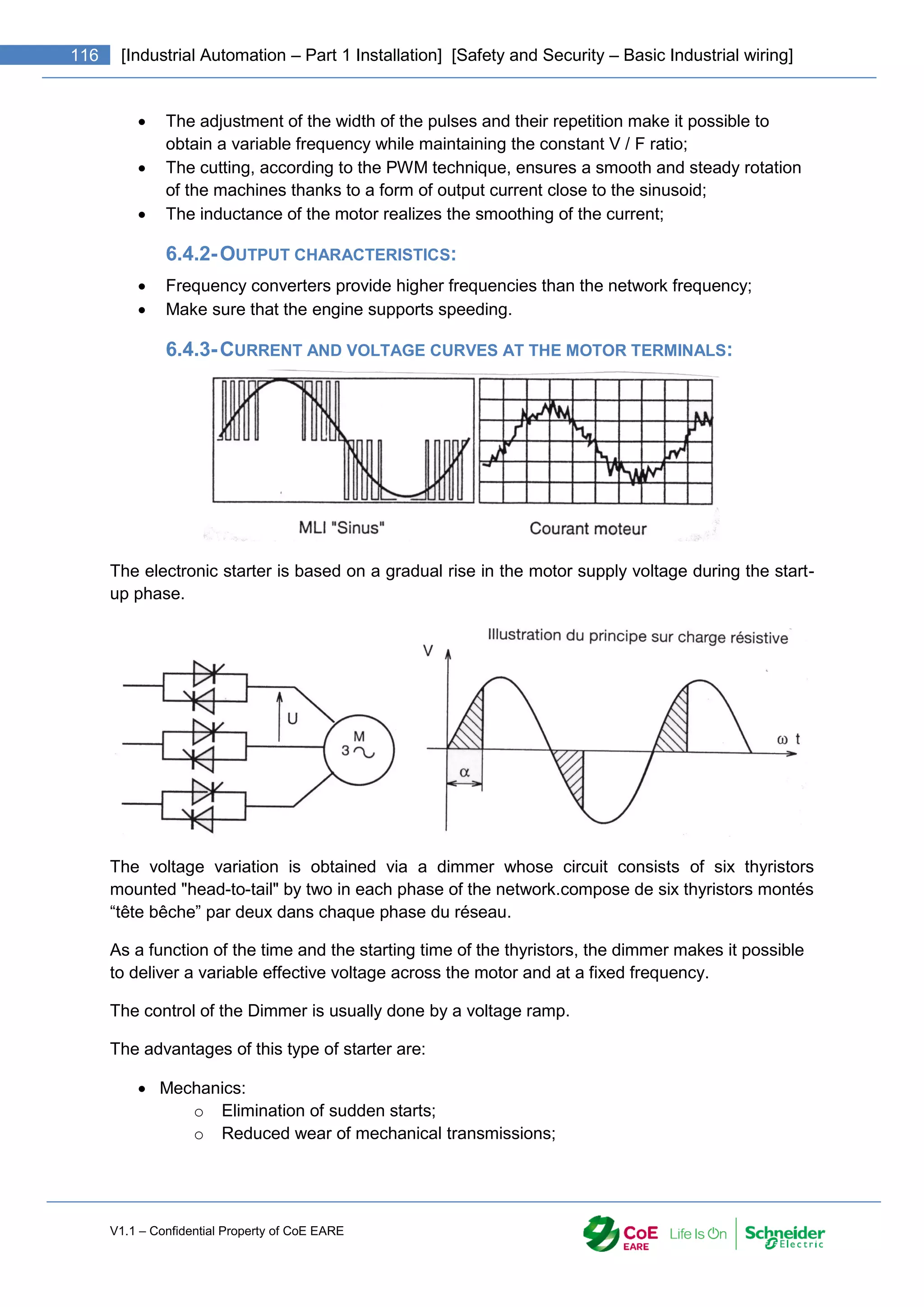 V1.1 – Confidential Property of CoE EARE
116 [Industrial Automation – Part 1 Installation] [Safety and Security – Basic Industrial wiring]
 The adjustment of the width of the pulses and their repetition make it possible to
obtain a variable frequency while maintaining the constant V / F ratio;
 The cutting, according to the PWM technique, ensures a smooth and steady rotation
of the machines thanks to a form of output current close to the sinusoid;
 The inductance of the motor realizes the smoothing of the current;
6.4.2-OUTPUT CHARACTERISTICS:
 Frequency converters provide higher frequencies than the network frequency;
 Make sure that the engine supports speeding.
6.4.3-CURRENT AND VOLTAGE CURVES AT THE MOTOR TERMINALS:
The electronic starter is based on a gradual rise in the motor supply voltage during the start-
up phase.
The voltage variation is obtained via a dimmer whose circuit consists of six thyristors
mounted "head-to-tail" by two in each phase of the network.compose de six thyristors montés
“tête bêche” par deux dans chaque phase du réseau.
As a function of the time and the starting time of the thyristors, the dimmer makes it possible
to deliver a variable effective voltage across the motor and at a fixed frequency.
The control of the Dimmer is usually done by a voltage ramp.
The advantages of this type of starter are:
 Mechanics:
o Elimination of sudden starts;
o Reduced wear of mechanical transmissions;
 