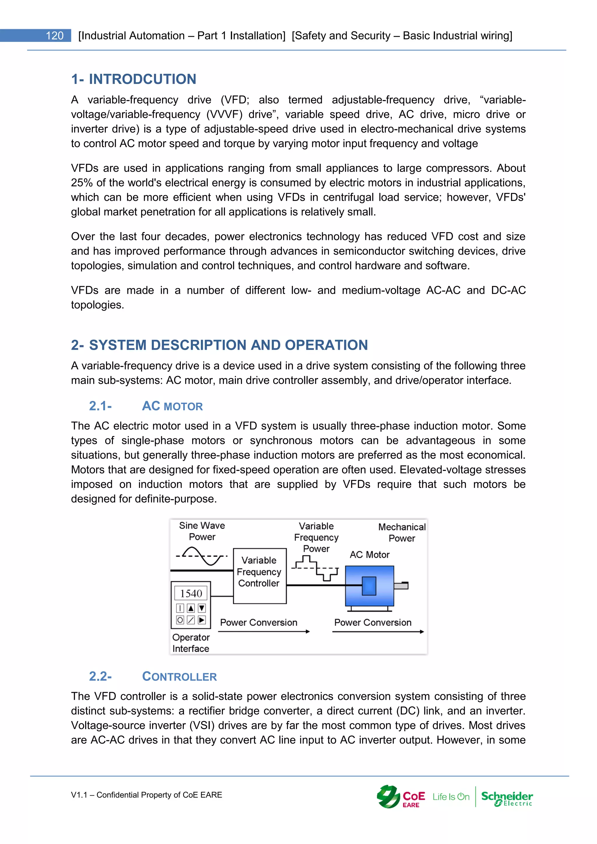 V1.1 – Confidential Property of CoE EARE
120 [Industrial Automation – Part 1 Installation] [Safety and Security – Basic Industrial wiring]
1- INTRODCUTION
A variable-frequency drive (VFD; also termed adjustable-frequency drive, “variable-
voltage/variable-frequency (VVVF) drive”, variable speed drive, AC drive, micro drive or
inverter drive) is a type of adjustable-speed drive used in electro-mechanical drive systems
to control AC motor speed and torque by varying motor input frequency and voltage
VFDs are used in applications ranging from small appliances to large compressors. About
25% of the world's electrical energy is consumed by electric motors in industrial applications,
which can be more efficient when using VFDs in centrifugal load service; however, VFDs'
global market penetration for all applications is relatively small.
Over the last four decades, power electronics technology has reduced VFD cost and size
and has improved performance through advances in semiconductor switching devices, drive
topologies, simulation and control techniques, and control hardware and software.
VFDs are made in a number of different low- and medium-voltage AC-AC and DC-AC
topologies.
2- SYSTEM DESCRIPTION AND OPERATION
A variable-frequency drive is a device used in a drive system consisting of the following three
main sub-systems: AC motor, main drive controller assembly, and drive/operator interface.
2.1- AC MOTOR
The AC electric motor used in a VFD system is usually three-phase induction motor. Some
types of single-phase motors or synchronous motors can be advantageous in some
situations, but generally three-phase induction motors are preferred as the most economical.
Motors that are designed for fixed-speed operation are often used. Elevated-voltage stresses
imposed on induction motors that are supplied by VFDs require that such motors be
designed for definite-purpose.
2.2- CONTROLLER
The VFD controller is a solid-state power electronics conversion system consisting of three
distinct sub-systems: a rectifier bridge converter, a direct current (DC) link, and an inverter.
Voltage-source inverter (VSI) drives are by far the most common type of drives. Most drives
are AC-AC drives in that they convert AC line input to AC inverter output. However, in some
 
