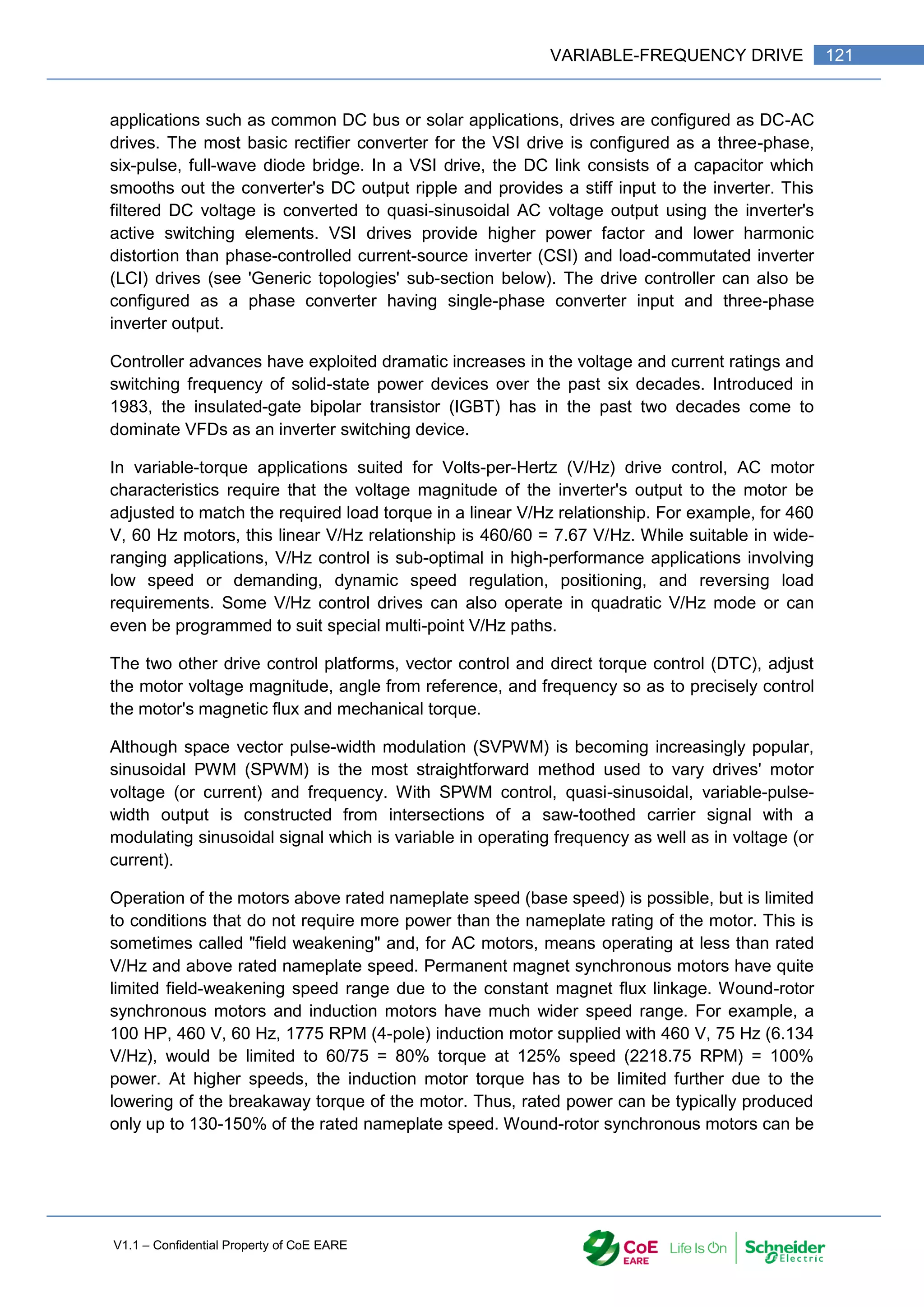 V1.1 – Confidential Property of CoE EARE
121
VARIABLE-FREQUENCY DRIVE
applications such as common DC bus or solar applications, drives are configured as DC-AC
drives. The most basic rectifier converter for the VSI drive is configured as a three-phase,
six-pulse, full-wave diode bridge. In a VSI drive, the DC link consists of a capacitor which
smooths out the converter's DC output ripple and provides a stiff input to the inverter. This
filtered DC voltage is converted to quasi-sinusoidal AC voltage output using the inverter's
active switching elements. VSI drives provide higher power factor and lower harmonic
distortion than phase-controlled current-source inverter (CSI) and load-commutated inverter
(LCI) drives (see 'Generic topologies' sub-section below). The drive controller can also be
configured as a phase converter having single-phase converter input and three-phase
inverter output.
Controller advances have exploited dramatic increases in the voltage and current ratings and
switching frequency of solid-state power devices over the past six decades. Introduced in
1983, the insulated-gate bipolar transistor (IGBT) has in the past two decades come to
dominate VFDs as an inverter switching device.
In variable-torque applications suited for Volts-per-Hertz (V/Hz) drive control, AC motor
characteristics require that the voltage magnitude of the inverter's output to the motor be
adjusted to match the required load torque in a linear V/Hz relationship. For example, for 460
V, 60 Hz motors, this linear V/Hz relationship is 460/60 = 7.67 V/Hz. While suitable in wide-
ranging applications, V/Hz control is sub-optimal in high-performance applications involving
low speed or demanding, dynamic speed regulation, positioning, and reversing load
requirements. Some V/Hz control drives can also operate in quadratic V/Hz mode or can
even be programmed to suit special multi-point V/Hz paths.
The two other drive control platforms, vector control and direct torque control (DTC), adjust
the motor voltage magnitude, angle from reference, and frequency so as to precisely control
the motor's magnetic flux and mechanical torque.
Although space vector pulse-width modulation (SVPWM) is becoming increasingly popular,
sinusoidal PWM (SPWM) is the most straightforward method used to vary drives' motor
voltage (or current) and frequency. With SPWM control, quasi-sinusoidal, variable-pulse-
width output is constructed from intersections of a saw-toothed carrier signal with a
modulating sinusoidal signal which is variable in operating frequency as well as in voltage (or
current).
Operation of the motors above rated nameplate speed (base speed) is possible, but is limited
to conditions that do not require more power than the nameplate rating of the motor. This is
sometimes called "field weakening" and, for AC motors, means operating at less than rated
V/Hz and above rated nameplate speed. Permanent magnet synchronous motors have quite
limited field-weakening speed range due to the constant magnet flux linkage. Wound-rotor
synchronous motors and induction motors have much wider speed range. For example, a
100 HP, 460 V, 60 Hz, 1775 RPM (4-pole) induction motor supplied with 460 V, 75 Hz (6.134
V/Hz), would be limited to 60/75 = 80% torque at 125% speed (2218.75 RPM) = 100%
power. At higher speeds, the induction motor torque has to be limited further due to the
lowering of the breakaway torque of the motor. Thus, rated power can be typically produced
only up to 130-150% of the rated nameplate speed. Wound-rotor synchronous motors can be
 