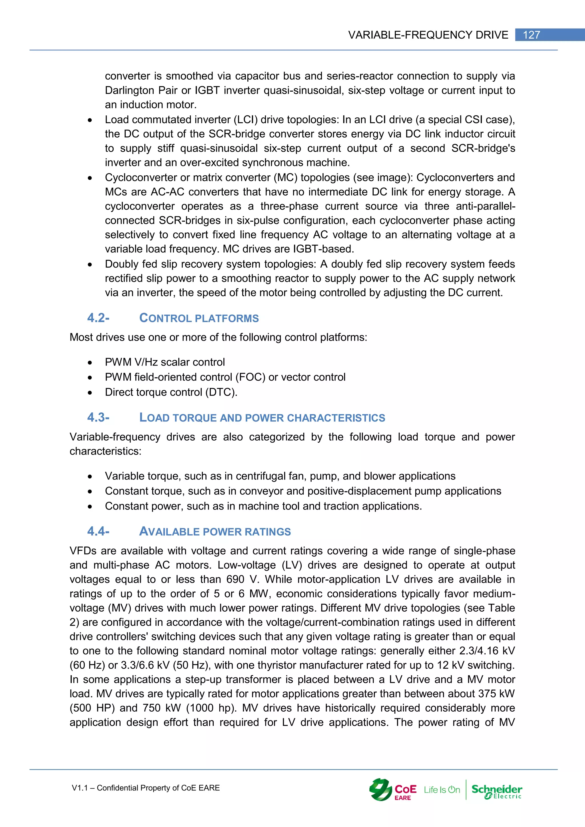V1.1 – Confidential Property of CoE EARE
127
VARIABLE-FREQUENCY DRIVE
converter is smoothed via capacitor bus and series-reactor connection to supply via
Darlington Pair or IGBT inverter quasi-sinusoidal, six-step voltage or current input to
an induction motor.
 Load commutated inverter (LCI) drive topologies: In an LCI drive (a special CSI case),
the DC output of the SCR-bridge converter stores energy via DC link inductor circuit
to supply stiff quasi-sinusoidal six-step current output of a second SCR-bridge's
inverter and an over-excited synchronous machine.
 Cycloconverter or matrix converter (MC) topologies (see image): Cycloconverters and
MCs are AC-AC converters that have no intermediate DC link for energy storage. A
cycloconverter operates as a three-phase current source via three anti-parallel-
connected SCR-bridges in six-pulse configuration, each cycloconverter phase acting
selectively to convert fixed line frequency AC voltage to an alternating voltage at a
variable load frequency. MC drives are IGBT-based.
 Doubly fed slip recovery system topologies: A doubly fed slip recovery system feeds
rectified slip power to a smoothing reactor to supply power to the AC supply network
via an inverter, the speed of the motor being controlled by adjusting the DC current.
4.2- CONTROL PLATFORMS
Most drives use one or more of the following control platforms:
 PWM V/Hz scalar control
 PWM field-oriented control (FOC) or vector control
 Direct torque control (DTC).
4.3- LOAD TORQUE AND POWER CHARACTERISTICS
Variable-frequency drives are also categorized by the following load torque and power
characteristics:
 Variable torque, such as in centrifugal fan, pump, and blower applications
 Constant torque, such as in conveyor and positive-displacement pump applications
 Constant power, such as in machine tool and traction applications.
4.4- AVAILABLE POWER RATINGS
VFDs are available with voltage and current ratings covering a wide range of single-phase
and multi-phase AC motors. Low-voltage (LV) drives are designed to operate at output
voltages equal to or less than 690 V. While motor-application LV drives are available in
ratings of up to the order of 5 or 6 MW, economic considerations typically favor medium-
voltage (MV) drives with much lower power ratings. Different MV drive topologies (see Table
2) are configured in accordance with the voltage/current-combination ratings used in different
drive controllers' switching devices such that any given voltage rating is greater than or equal
to one to the following standard nominal motor voltage ratings: generally either 2.3/4.16 kV
(60 Hz) or 3.3/6.6 kV (50 Hz), with one thyristor manufacturer rated for up to 12 kV switching.
In some applications a step-up transformer is placed between a LV drive and a MV motor
load. MV drives are typically rated for motor applications greater than between about 375 kW
(500 HP) and 750 kW (1000 hp). MV drives have historically required considerably more
application design effort than required for LV drive applications. The power rating of MV
 