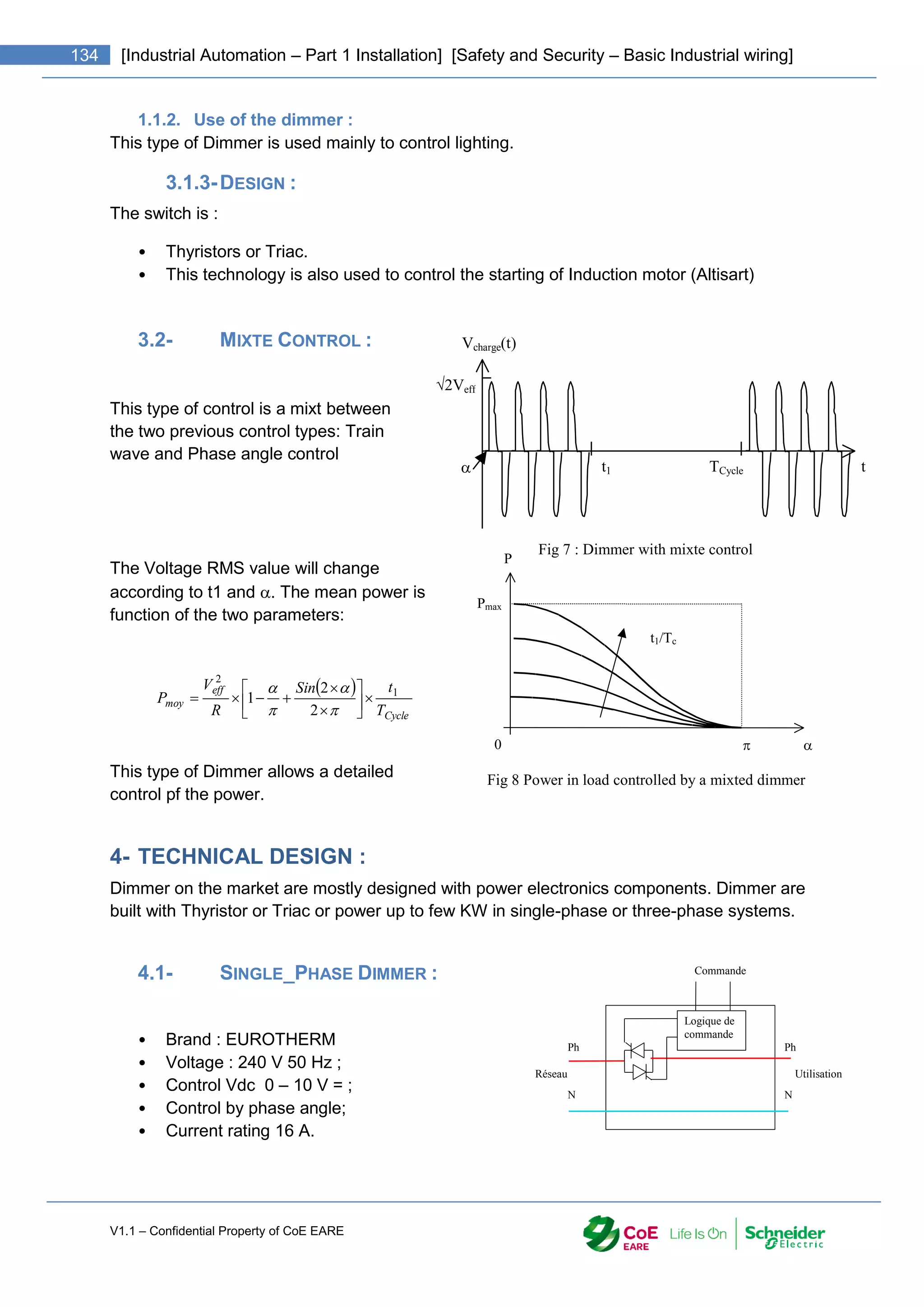V1.1 – Confidential Property of CoE EARE
134 [Industrial Automation – Part 1 Installation] [Safety and Security – Basic Industrial wiring]
1.1.2. Use of the dimmer :
This type of Dimmer is used mainly to control lighting.
3.1.3-DESIGN :
The switch is :
• Thyristors or Triac.
• This technology is also used to control the starting of Induction motor (Altisart)
3.2- MIXTE CONTROL :
This type of control is a mixt between
the two previous control types: Train
wave and Phase angle control
The Voltage RMS value will change
according to t1 and . The mean power is
function of the two parameters:
 
Cycle
eff
moy
T
t
Sin
R
V
P 1
2
2
2
1 
















This type of Dimmer allows a detailed
control pf the power.
4- TECHNICAL DESIGN :
Dimmer on the market are mostly designed with power electronics components. Dimmer are
built with Thyristor or Triac or power up to few KW in single-phase or three-phase systems.
4.1- SINGLE_PHASE DIMMER :
• Brand : EUROTHERM
• Voltage : 240 V 50 Hz ;
• Control Vdc 0 – 10 V = ;
• Control by phase angle;
• Current rating 16 A.
2Veff
Vcharge(t)
t
TCycle
t1

Fig 7 : Dimmer with mixte control

0
Pmax
P

t1/Tc
Fig 8 Power in load controlled by a mixted dimmer
Ph
N
Ph
N
Commande
Logique de
commande
Réseau Utilisation
 