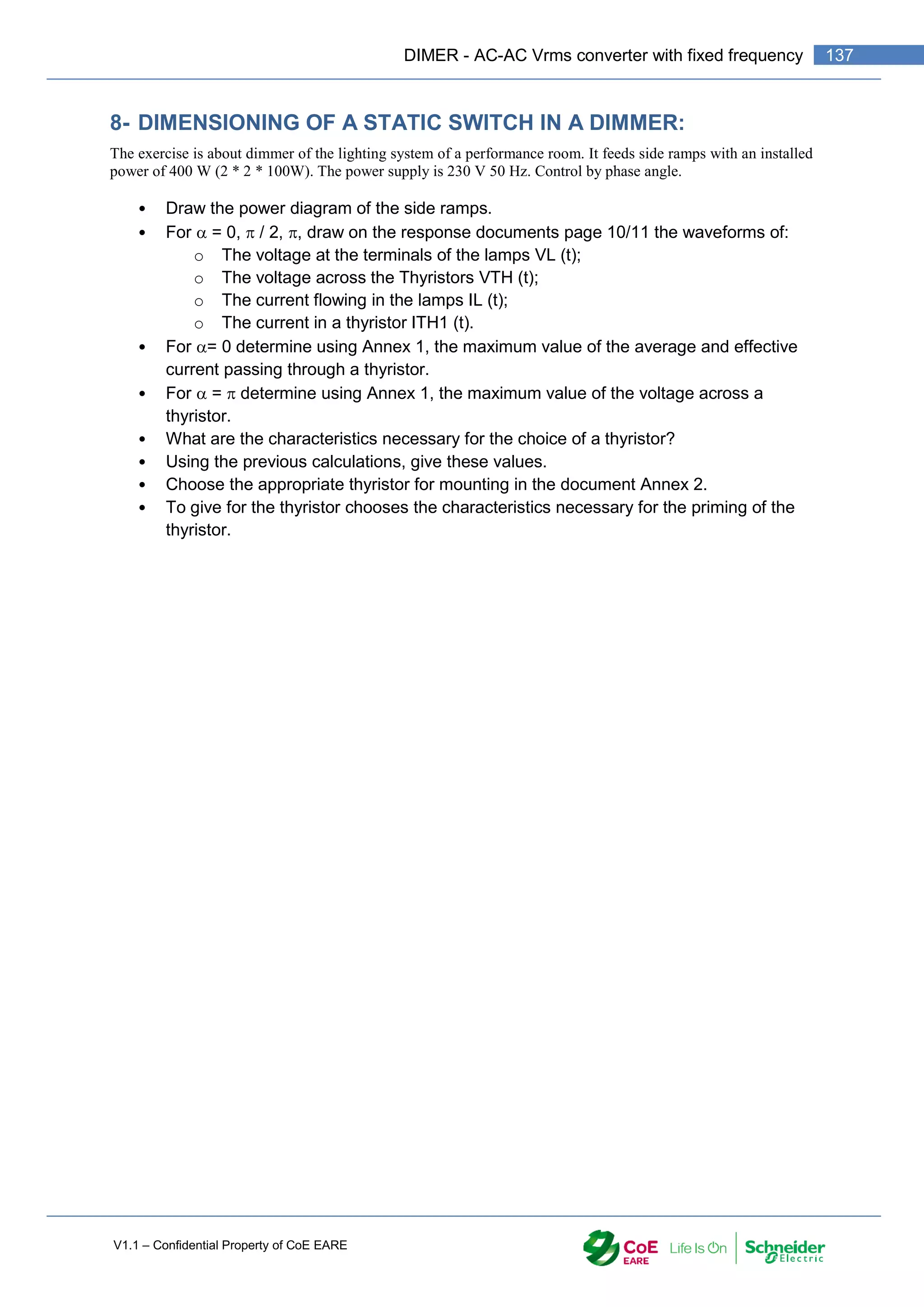 V1.1 – Confidential Property of CoE EARE
137
DIMER - AC-AC Vrms converter with fixed frequency
8- DIMENSIONING OF A STATIC SWITCH IN A DIMMER:
The exercise is about dimmer of the lighting system of a performance room. It feeds side ramps with an installed
power of 400 W (2 * 2 * 100W). The power supply is 230 V 50 Hz. Control by phase angle.
• Draw the power diagram of the side ramps.
• For  = 0,  / 2, , draw on the response documents page 10/11 the waveforms of:
o The voltage at the terminals of the lamps VL (t);
o The voltage across the Thyristors VTH (t);
o The current flowing in the lamps IL (t);
o The current in a thyristor ITH1 (t).
• For = 0 determine using Annex 1, the maximum value of the average and effective
current passing through a thyristor.
• For  =  determine using Annex 1, the maximum value of the voltage across a
thyristor.
• What are the characteristics necessary for the choice of a thyristor?
• Using the previous calculations, give these values.
• Choose the appropriate thyristor for mounting in the document Annex 2.
• To give for the thyristor chooses the characteristics necessary for the priming of the
thyristor.
 