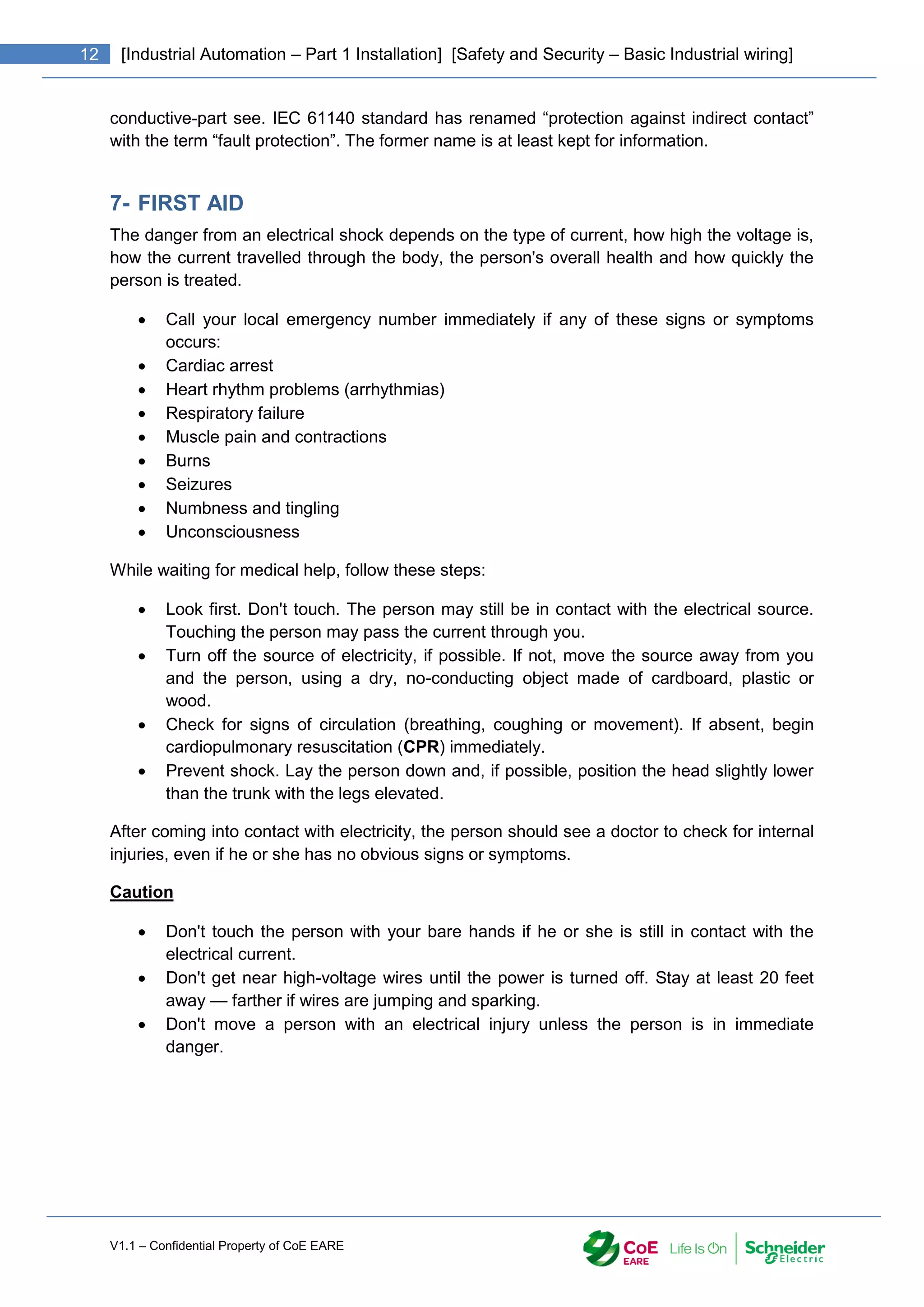 V1.1 – Confidential Property of CoE EARE
12 [Industrial Automation – Part 1 Installation] [Safety and Security – Basic Industrial wiring]
conductive-part see. IEC 61140 standard has renamed “protection against indirect contact”
with the term “fault protection”. The former name is at least kept for information.
7- FIRST AID
The danger from an electrical shock depends on the type of current, how high the voltage is,
how the current travelled through the body, the person's overall health and how quickly the
person is treated.
 Call your local emergency number immediately if any of these signs or symptoms
occurs:
 Cardiac arrest
 Heart rhythm problems (arrhythmias)
 Respiratory failure
 Muscle pain and contractions
 Burns
 Seizures
 Numbness and tingling
 Unconsciousness
While waiting for medical help, follow these steps:
 Look first. Don't touch. The person may still be in contact with the electrical source.
Touching the person may pass the current through you.
 Turn off the source of electricity, if possible. If not, move the source away from you
and the person, using a dry, no-conducting object made of cardboard, plastic or
wood.
 Check for signs of circulation (breathing, coughing or movement). If absent, begin
cardiopulmonary resuscitation (CPR) immediately.
 Prevent shock. Lay the person down and, if possible, position the head slightly lower
than the trunk with the legs elevated.
After coming into contact with electricity, the person should see a doctor to check for internal
injuries, even if he or she has no obvious signs or symptoms.
Caution
 Don't touch the person with your bare hands if he or she is still in contact with the
electrical current.
 Don't get near high-voltage wires until the power is turned off. Stay at least 20 feet
away — farther if wires are jumping and sparking.
 Don't move a person with an electrical injury unless the person is in immediate
danger.
 