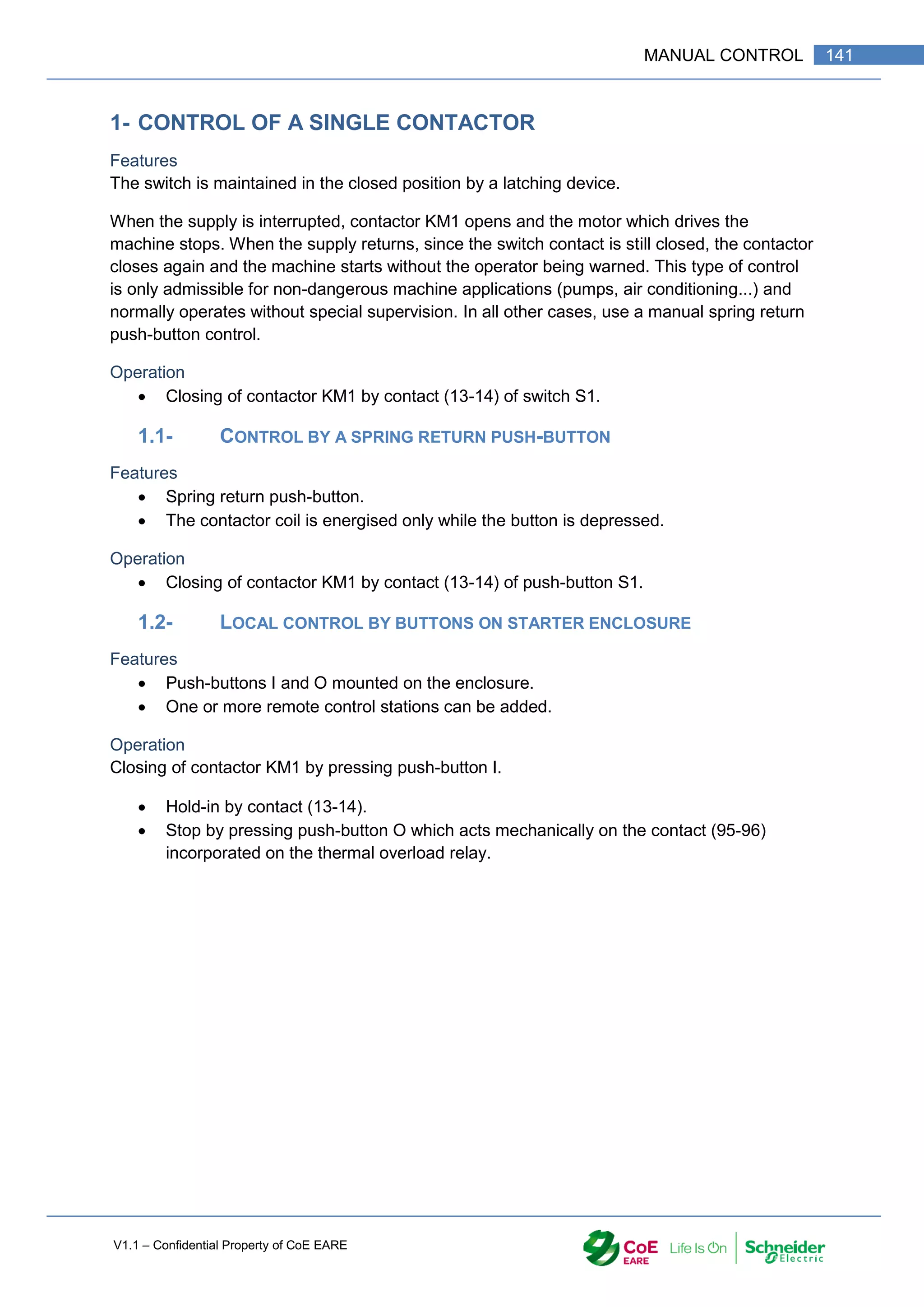 V1.1 – Confidential Property of CoE EARE
141
MANUAL CONTROL
1- CONTROL OF A SINGLE CONTACTOR
Features
The switch is maintained in the closed position by a latching device.
When the supply is interrupted, contactor KM1 opens and the motor which drives the
machine stops. When the supply returns, since the switch contact is still closed, the contactor
closes again and the machine starts without the operator being warned. This type of control
is only admissible for non-dangerous machine applications (pumps, air conditioning...) and
normally operates without special supervision. In all other cases, use a manual spring return
push-button control.
Operation
 Closing of contactor KM1 by contact (13-14) of switch S1.
1.1- CONTROL BY A SPRING RETURN PUSH-BUTTON
Features
 Spring return push-button.
 The contactor coil is energised only while the button is depressed.
Operation
 Closing of contactor KM1 by contact (13-14) of push-button S1.
1.2- LOCAL CONTROL BY BUTTONS ON STARTER ENCLOSURE
Features
 Push-buttons I and O mounted on the enclosure.
 One or more remote control stations can be added.
Operation
Closing of contactor KM1 by pressing push-button I.
 Hold-in by contact (13-14).
 Stop by pressing push-button O which acts mechanically on the contact (95-96)
incorporated on the thermal overload relay.
 