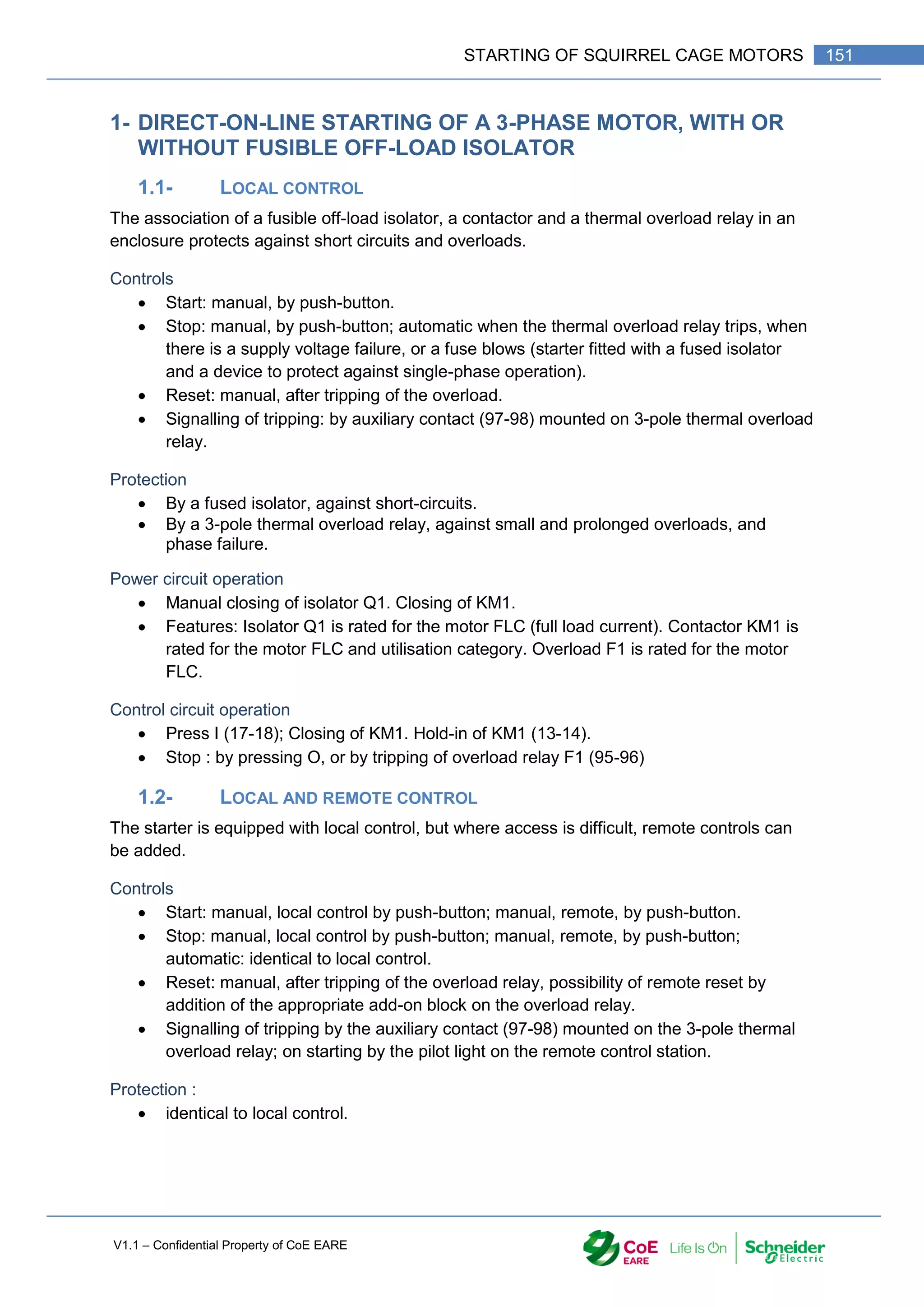 V1.1 – Confidential Property of CoE EARE
151
STARTING OF SQUIRREL CAGE MOTORS
1- DIRECT-ON-LINE STARTING OF A 3-PHASE MOTOR, WITH OR
WITHOUT FUSIBLE OFF-LOAD ISOLATOR
1.1- LOCAL CONTROL
The association of a fusible off-load isolator, a contactor and a thermal overload relay in an
enclosure protects against short circuits and overloads.
Controls
 Start: manual, by push-button.
 Stop: manual, by push-button; automatic when the thermal overload relay trips, when
there is a supply voltage failure, or a fuse blows (starter fitted with a fused isolator
and a device to protect against single-phase operation).
 Reset: manual, after tripping of the overload.
 Signalling of tripping: by auxiliary contact (97-98) mounted on 3-pole thermal overload
relay.
Protection
 By a fused isolator, against short-circuits.
 By a 3-pole thermal overload relay, against small and prolonged overloads, and
phase failure.
Power circuit operation
 Manual closing of isolator Q1. Closing of KM1.
 Features: Isolator Q1 is rated for the motor FLC (full load current). Contactor KM1 is
rated for the motor FLC and utilisation category. Overload F1 is rated for the motor
FLC.
Control circuit operation
 Press I (17-18); Closing of KM1. Hold-in of KM1 (13-14).
 Stop : by pressing O, or by tripping of overload relay F1 (95-96)
1.2- LOCAL AND REMOTE CONTROL
The starter is equipped with local control, but where access is difficult, remote controls can
be added.
Controls
 Start: manual, local control by push-button; manual, remote, by push-button.
 Stop: manual, local control by push-button; manual, remote, by push-button;
automatic: identical to local control.
 Reset: manual, after tripping of the overload relay, possibility of remote reset by
addition of the appropriate add-on block on the overload relay.
 Signalling of tripping by the auxiliary contact (97-98) mounted on the 3-pole thermal
overload relay; on starting by the pilot light on the remote control station.
Protection :
 identical to local control.
 