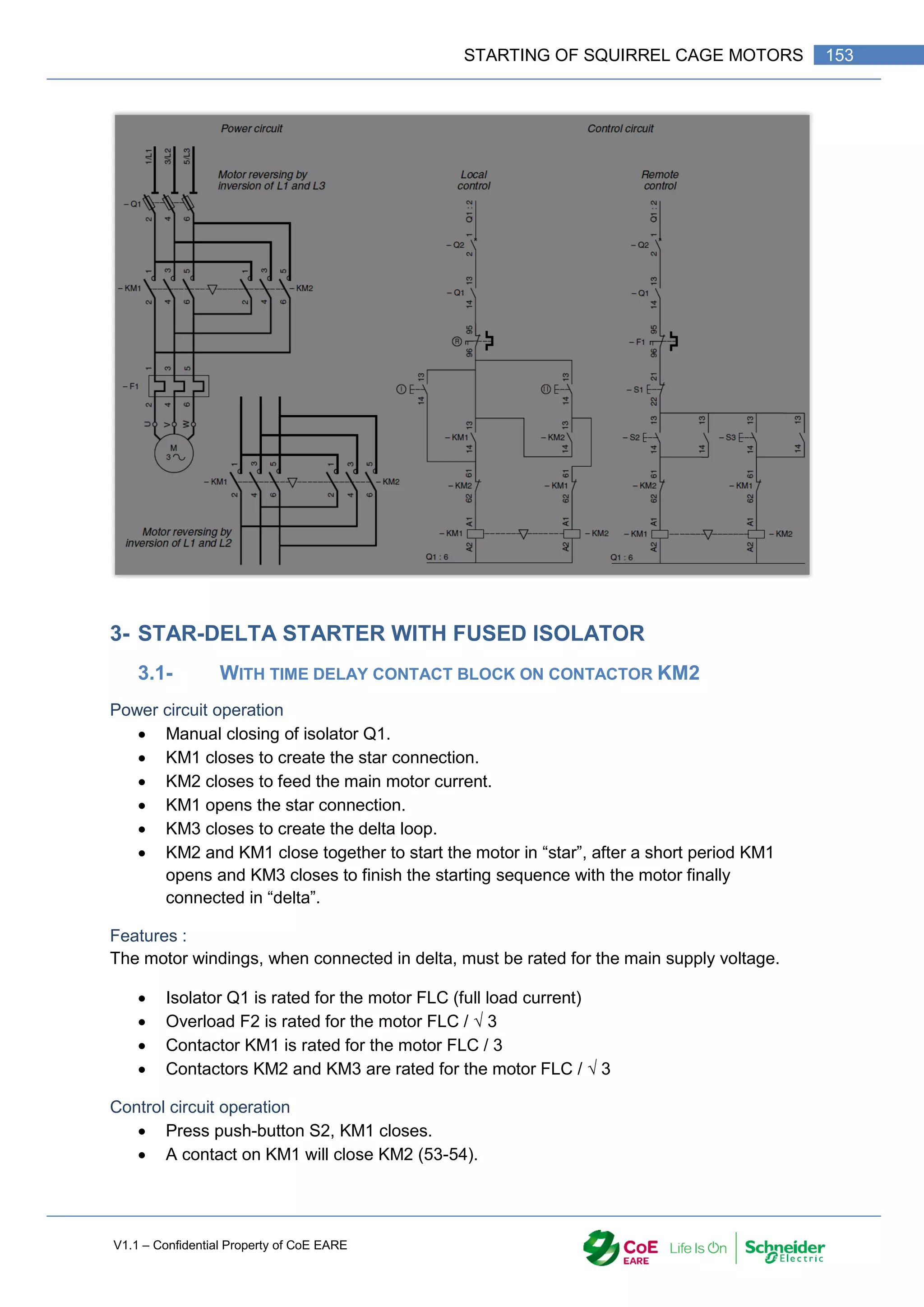 V1.1 – Confidential Property of CoE EARE
153
STARTING OF SQUIRREL CAGE MOTORS
3- STAR-DELTA STARTER WITH FUSED ISOLATOR
3.1- WITH TIME DELAY CONTACT BLOCK ON CONTACTOR KM2
Power circuit operation
 Manual closing of isolator Q1.
 KM1 closes to create the star connection.
 KM2 closes to feed the main motor current.
 KM1 opens the star connection.
 KM3 closes to create the delta loop.
 KM2 and KM1 close together to start the motor in “star”, after a short period KM1
opens and KM3 closes to finish the starting sequence with the motor finally
connected in “delta”.
Features :
The motor windings, when connected in delta, must be rated for the main supply voltage.
 Isolator Q1 is rated for the motor FLC (full load current)
 Overload F2 is rated for the motor FLC / √ 3
 Contactor KM1 is rated for the motor FLC / 3
 Contactors KM2 and KM3 are rated for the motor FLC / √ 3
Control circuit operation
 Press push-button S2, KM1 closes.
 A contact on KM1 will close KM2 (53-54).
 