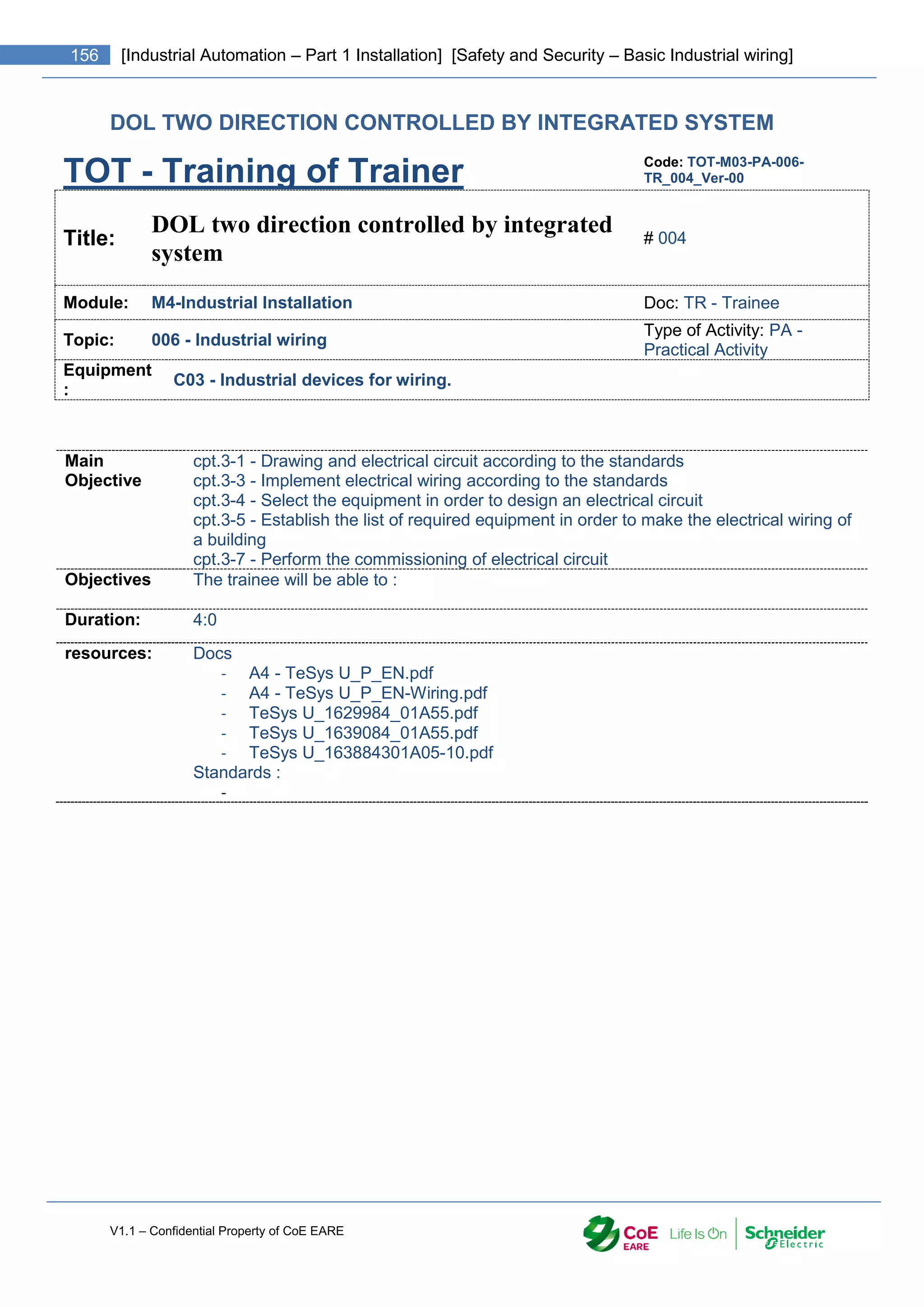 V1.1 – Confidential Property of CoE EARE
156 [Industrial Automation – Part 1 Installation] [Safety and Security – Basic Industrial wiring]
DOL TWO DIRECTION CONTROLLED BY INTEGRATED SYSTEM
TOT - Training of Trainer Code: TOT-M03-PA-006-
TR_004_Ver-00
Title:
DOL two direction controlled by integrated
system
# 004
Module: M4-Industrial Installation Doc: TR - Trainee
Topic: 006 - Industrial wiring
Type of Activity: PA -
Practical Activity
Equipment
:
C03 - Industrial devices for wiring.
Main
Objective
cpt.3-1 - Drawing and electrical circuit according to the standards
cpt.3-3 - Implement electrical wiring according to the standards
cpt.3-4 - Select the equipment in order to design an electrical circuit
cpt.3-5 - Establish the list of required equipment in order to make the electrical wiring of
a building
cpt.3-7 - Perform the commissioning of electrical circuit
Objectives The trainee will be able to :
Duration: 4:0
resources: Docs
- A4 - TeSys U_P_EN.pdf
- A4 - TeSys U_P_EN-Wiring.pdf
- TeSys U_1629984_01A55.pdf
- TeSys U_1639084_01A55.pdf
- TeSys U_163884301A05-10.pdf
Standards :
-
 