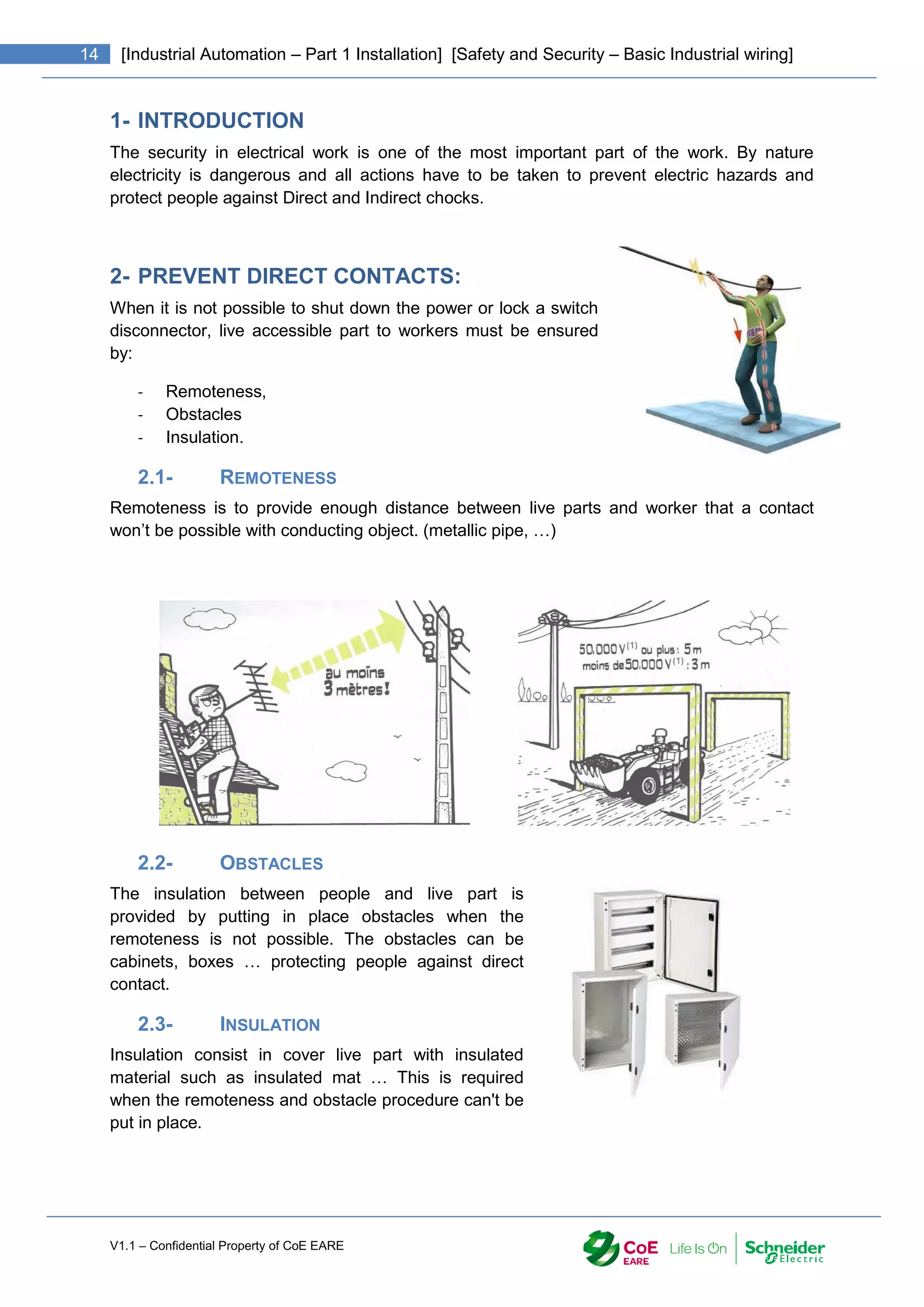 V1.1 – Confidential Property of CoE EARE
14 [Industrial Automation – Part 1 Installation] [Safety and Security – Basic Industrial wiring]
1- INTRODUCTION
The security in electrical work is one of the most important part of the work. By nature
electricity is dangerous and all actions have to be taken to prevent electric hazards and
protect people against Direct and Indirect chocks.
2- PREVENT DIRECT CONTACTS:
When it is not possible to shut down the power or lock a switch
disconnector, live accessible part to workers must be ensured
by:
- Remoteness,
- Obstacles
- Insulation.
2.1- REMOTENESS
Remoteness is to provide enough distance between live parts and worker that a contact
won’t be possible with conducting object. (metallic pipe, …)
2.2- OBSTACLES
The insulation between people and live part is
provided by putting in place obstacles when the
remoteness is not possible. The obstacles can be
cabinets, boxes … protecting people against direct
contact.
2.3- INSULATION
Insulation consist in cover live part with insulated
material such as insulated mat … This is required
when the remoteness and obstacle procedure can't be
put in place.
 