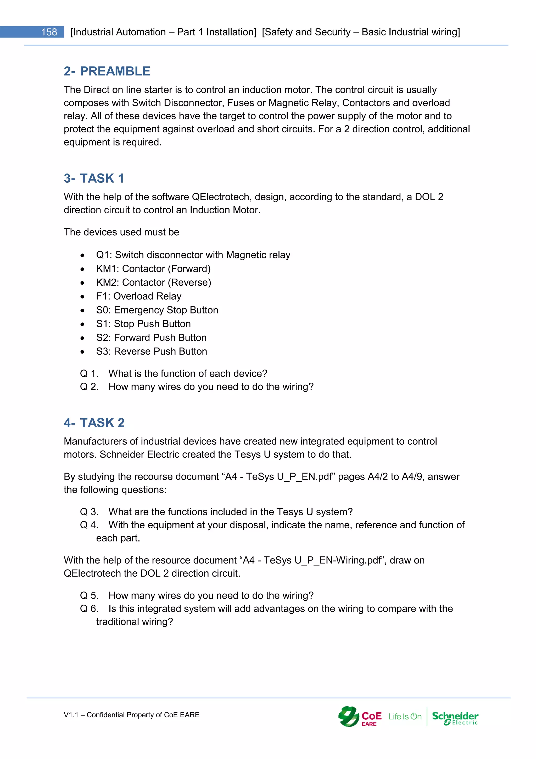 V1.1 – Confidential Property of CoE EARE
158 [Industrial Automation – Part 1 Installation] [Safety and Security – Basic Industrial wiring]
2- PREAMBLE
The Direct on line starter is to control an induction motor. The control circuit is usually
composes with Switch Disconnector, Fuses or Magnetic Relay, Contactors and overload
relay. All of these devices have the target to control the power supply of the motor and to
protect the equipment against overload and short circuits. For a 2 direction control, additional
equipment is required.
3- TASK 1
With the help of the software QElectrotech, design, according to the standard, a DOL 2
direction circuit to control an Induction Motor.
The devices used must be
 Q1: Switch disconnector with Magnetic relay
 KM1: Contactor (Forward)
 KM2: Contactor (Reverse)
 F1: Overload Relay
 S0: Emergency Stop Button
 S1: Stop Push Button
 S2: Forward Push Button
 S3: Reverse Push Button
Q 1. What is the function of each device?
Q 2. How many wires do you need to do the wiring?
4- TASK 2
Manufacturers of industrial devices have created new integrated equipment to control
motors. Schneider Electric created the Tesys U system to do that.
By studying the recourse document “A4 - TeSys U_P_EN.pdf” pages A4/2 to A4/9, answer
the following questions:
Q 3. What are the functions included in the Tesys U system?
Q 4. With the equipment at your disposal, indicate the name, reference and function of
each part.
With the help of the resource document “A4 - TeSys U_P_EN-Wiring.pdf”, draw on
QElectrotech the DOL 2 direction circuit.
Q 5. How many wires do you need to do the wiring?
Q 6. Is this integrated system will add advantages on the wiring to compare with the
traditional wiring?
 