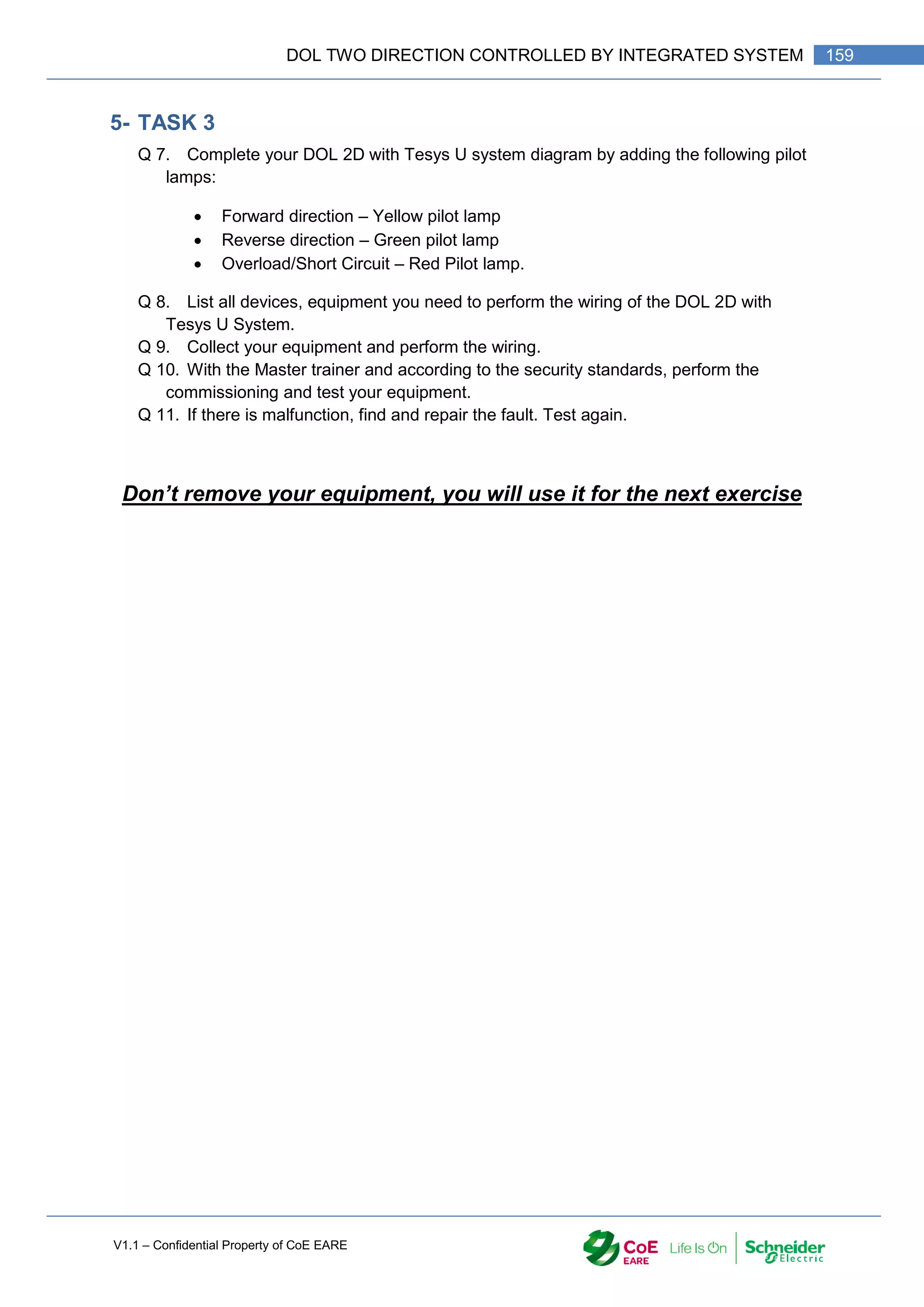 V1.1 – Confidential Property of CoE EARE
159
DOL TWO DIRECTION CONTROLLED BY INTEGRATED SYSTEM
5- TASK 3
Q 7. Complete your DOL 2D with Tesys U system diagram by adding the following pilot
lamps:
 Forward direction – Yellow pilot lamp
 Reverse direction – Green pilot lamp
 Overload/Short Circuit – Red Pilot lamp.
Q 8. List all devices, equipment you need to perform the wiring of the DOL 2D with
Tesys U System.
Q 9. Collect your equipment and perform the wiring.
Q 10. With the Master trainer and according to the security standards, perform the
commissioning and test your equipment.
Q 11. If there is malfunction, find and repair the fault. Test again.
Don’t remove your equipment, you will use it for the next exercise
 