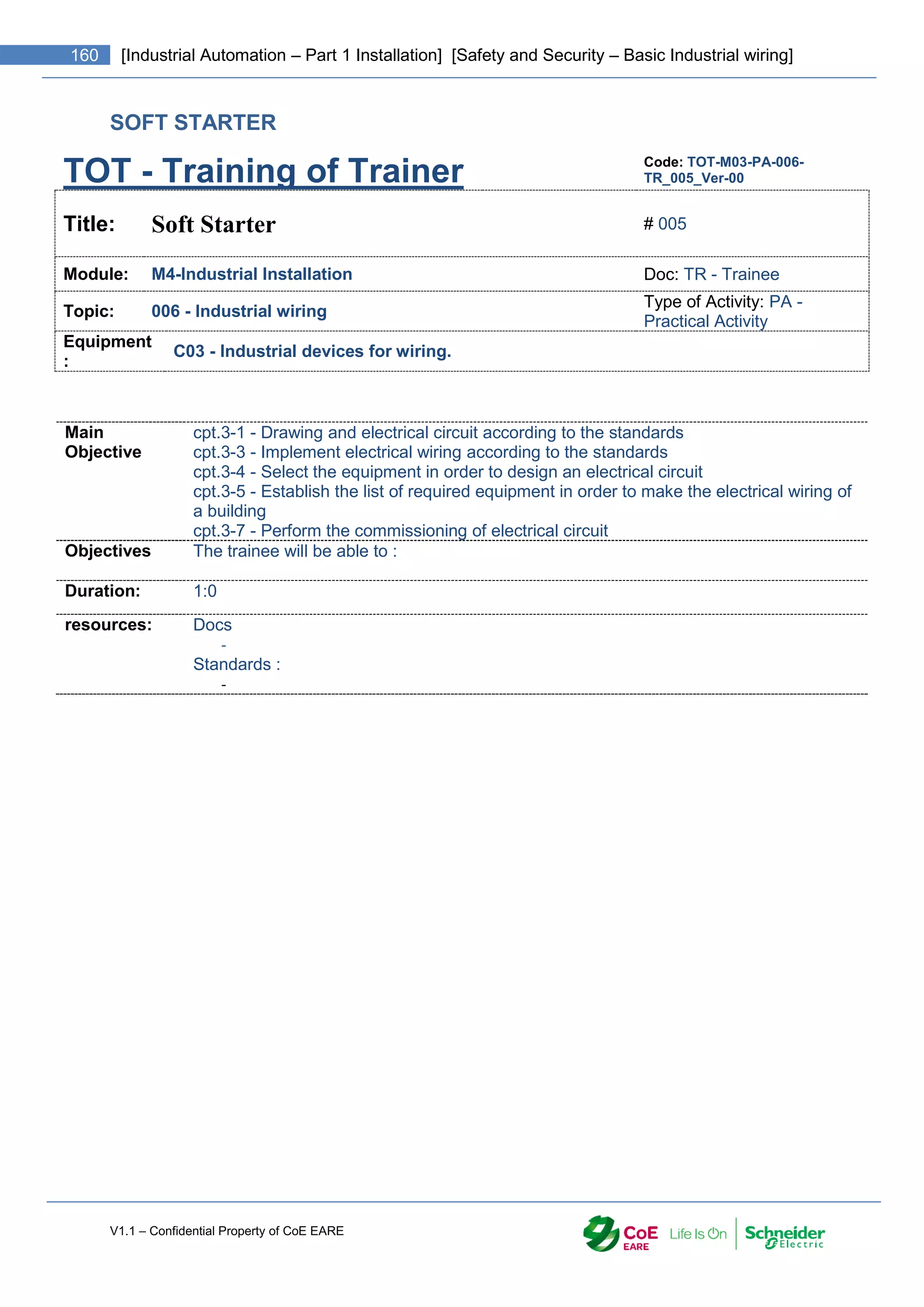 V1.1 – Confidential Property of CoE EARE
160 [Industrial Automation – Part 1 Installation] [Safety and Security – Basic Industrial wiring]
SOFT STARTER
TOT - Training of Trainer Code: TOT-M03-PA-006-
TR_005_Ver-00
Title: Soft Starter # 005
Module: M4-Industrial Installation Doc: TR - Trainee
Topic: 006 - Industrial wiring
Type of Activity: PA -
Practical Activity
Equipment
:
C03 - Industrial devices for wiring.
Main
Objective
cpt.3-1 - Drawing and electrical circuit according to the standards
cpt.3-3 - Implement electrical wiring according to the standards
cpt.3-4 - Select the equipment in order to design an electrical circuit
cpt.3-5 - Establish the list of required equipment in order to make the electrical wiring of
a building
cpt.3-7 - Perform the commissioning of electrical circuit
Objectives The trainee will be able to :
Duration: 1:0
resources: Docs
-
Standards :
-
 