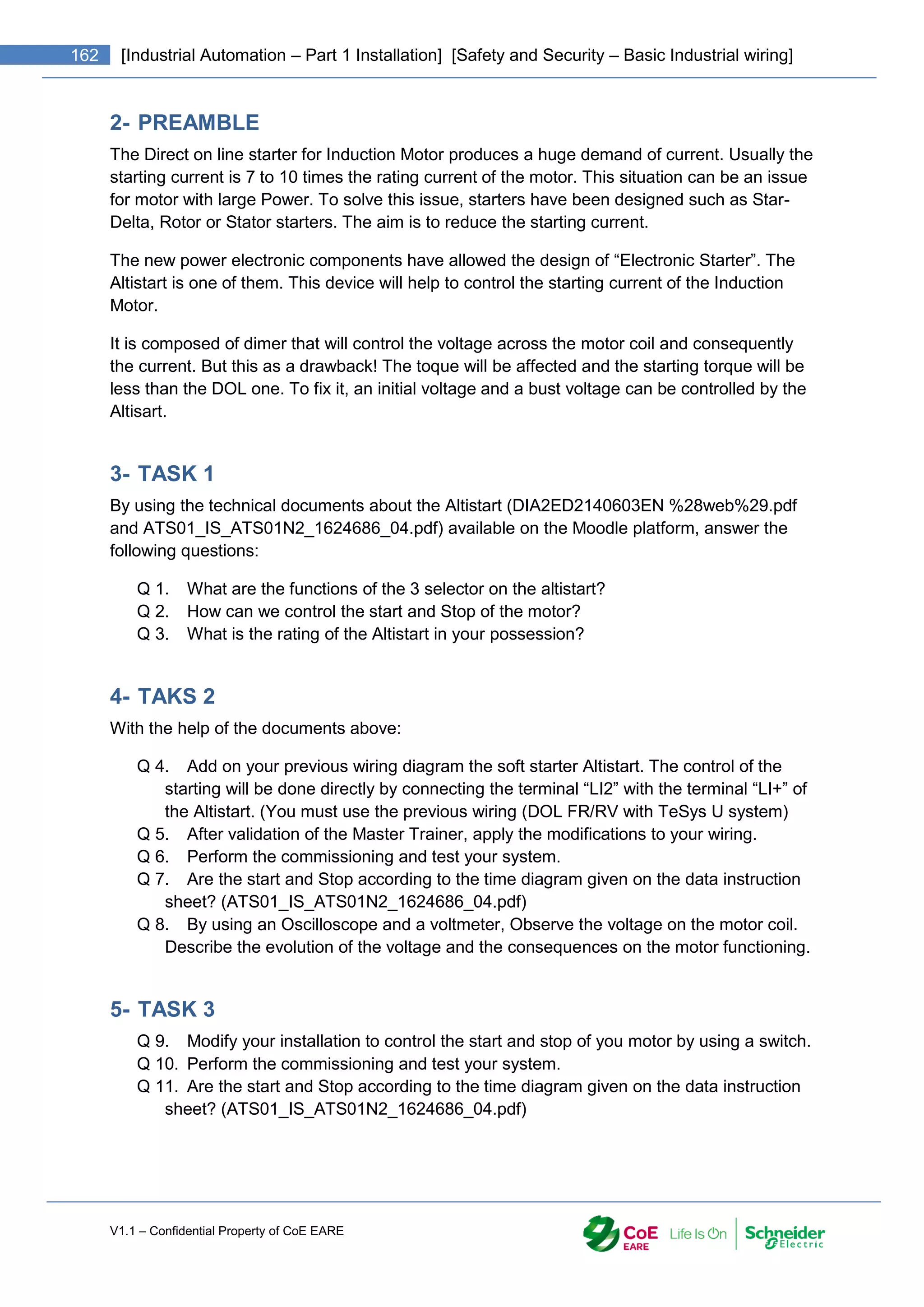 V1.1 – Confidential Property of CoE EARE
162 [Industrial Automation – Part 1 Installation] [Safety and Security – Basic Industrial wiring]
2- PREAMBLE
The Direct on line starter for Induction Motor produces a huge demand of current. Usually the
starting current is 7 to 10 times the rating current of the motor. This situation can be an issue
for motor with large Power. To solve this issue, starters have been designed such as Star-
Delta, Rotor or Stator starters. The aim is to reduce the starting current.
The new power electronic components have allowed the design of “Electronic Starter”. The
Altistart is one of them. This device will help to control the starting current of the Induction
Motor.
It is composed of dimer that will control the voltage across the motor coil and consequently
the current. But this as a drawback! The toque will be affected and the starting torque will be
less than the DOL one. To fix it, an initial voltage and a bust voltage can be controlled by the
Altisart.
3- TASK 1
By using the technical documents about the Altistart (DIA2ED2140603EN %28web%29.pdf
and ATS01_IS_ATS01N2_1624686_04.pdf) available on the Moodle platform, answer the
following questions:
Q 1. What are the functions of the 3 selector on the altistart?
Q 2. How can we control the start and Stop of the motor?
Q 3. What is the rating of the Altistart in your possession?
4- TAKS 2
With the help of the documents above:
Q 4. Add on your previous wiring diagram the soft starter Altistart. The control of the
starting will be done directly by connecting the terminal “LI2” with the terminal “LI+” of
the Altistart. (You must use the previous wiring (DOL FR/RV with TeSys U system)
Q 5. After validation of the Master Trainer, apply the modifications to your wiring.
Q 6. Perform the commissioning and test your system.
Q 7. Are the start and Stop according to the time diagram given on the data instruction
sheet? (ATS01_IS_ATS01N2_1624686_04.pdf)
Q 8. By using an Oscilloscope and a voltmeter, Observe the voltage on the motor coil.
Describe the evolution of the voltage and the consequences on the motor functioning.
5- TASK 3
Q 9. Modify your installation to control the start and stop of you motor by using a switch.
Q 10. Perform the commissioning and test your system.
Q 11. Are the start and Stop according to the time diagram given on the data instruction
sheet? (ATS01_IS_ATS01N2_1624686_04.pdf)
 