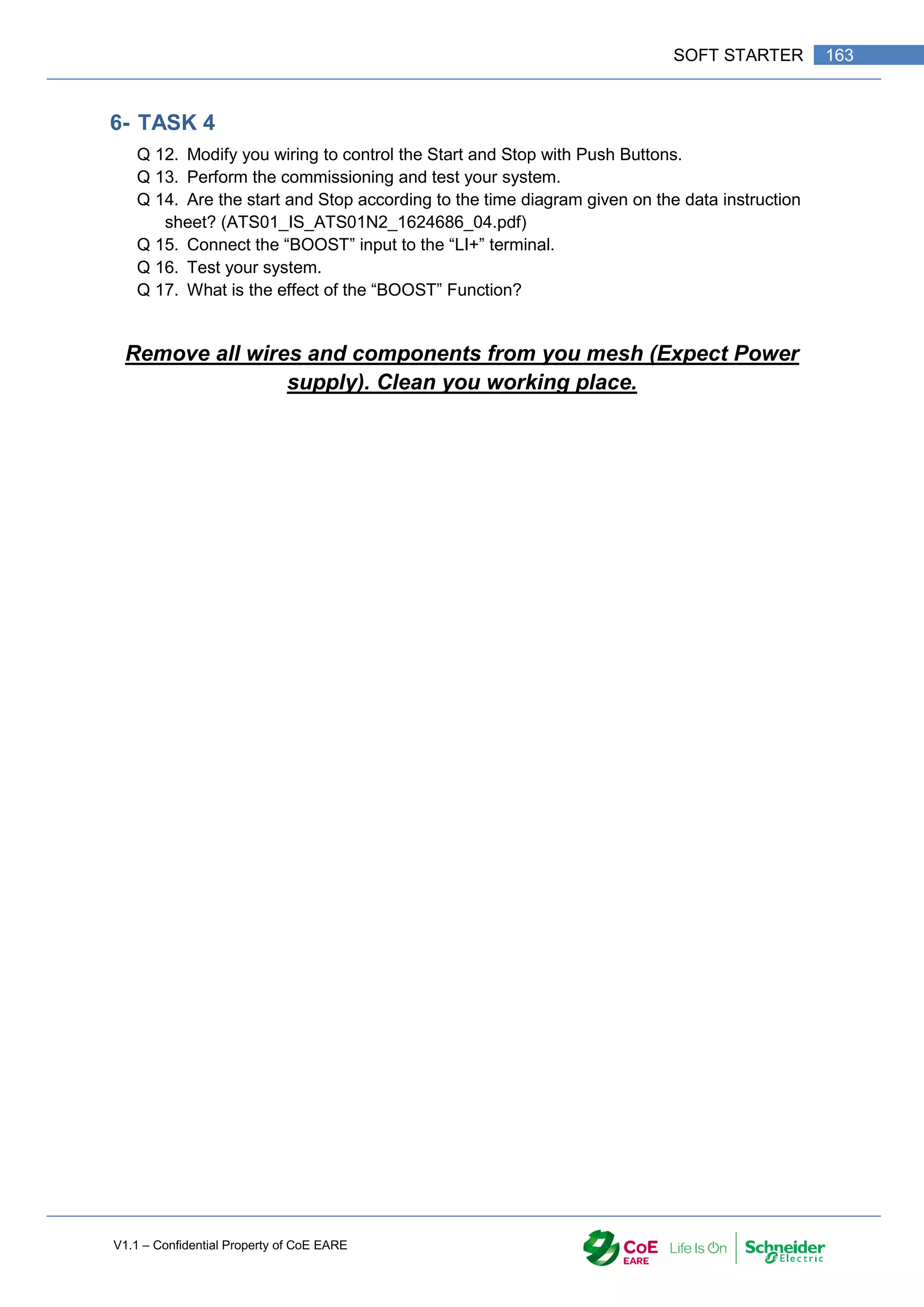 V1.1 – Confidential Property of CoE EARE
163
SOFT STARTER
6- TASK 4
Q 12. Modify you wiring to control the Start and Stop with Push Buttons.
Q 13. Perform the commissioning and test your system.
Q 14. Are the start and Stop according to the time diagram given on the data instruction
sheet? (ATS01_IS_ATS01N2_1624686_04.pdf)
Q 15. Connect the “BOOST” input to the “LI+” terminal.
Q 16. Test your system.
Q 17. What is the effect of the “BOOST” Function?
Remove all wires and components from you mesh (Expect Power
supply). Clean you working place.
 