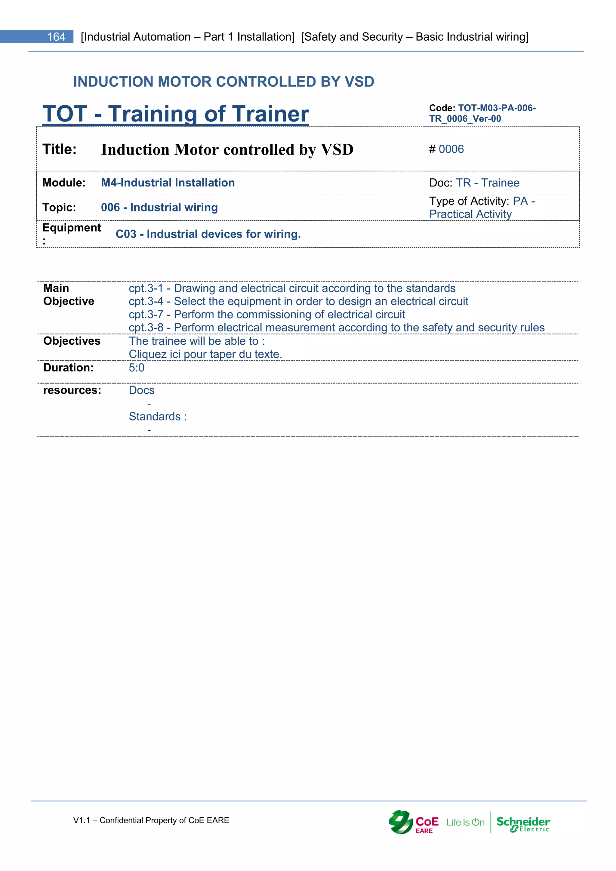 V1.1 – Confidential Property of CoE EARE
164 [Industrial Automation – Part 1 Installation] [Safety and Security – Basic Industrial wiring]
INDUCTION MOTOR CONTROLLED BY VSD
TOT - Training of Trainer Code: TOT-M03-PA-006-
TR_0006_Ver-00
Title: Induction Motor controlled by VSD # 0006
Module: M4-Industrial Installation Doc: TR - Trainee
Topic: 006 - Industrial wiring
Type of Activity: PA -
Practical Activity
Equipment
:
C03 - Industrial devices for wiring.
Main
Objective
cpt.3-1 - Drawing and electrical circuit according to the standards
cpt.3-4 - Select the equipment in order to design an electrical circuit
cpt.3-7 - Perform the commissioning of electrical circuit
cpt.3-8 - Perform electrical measurement according to the safety and security rules
Objectives The trainee will be able to :
Cliquez ici pour taper du texte.
Duration: 5:0
resources: Docs
-
Standards :
-
 