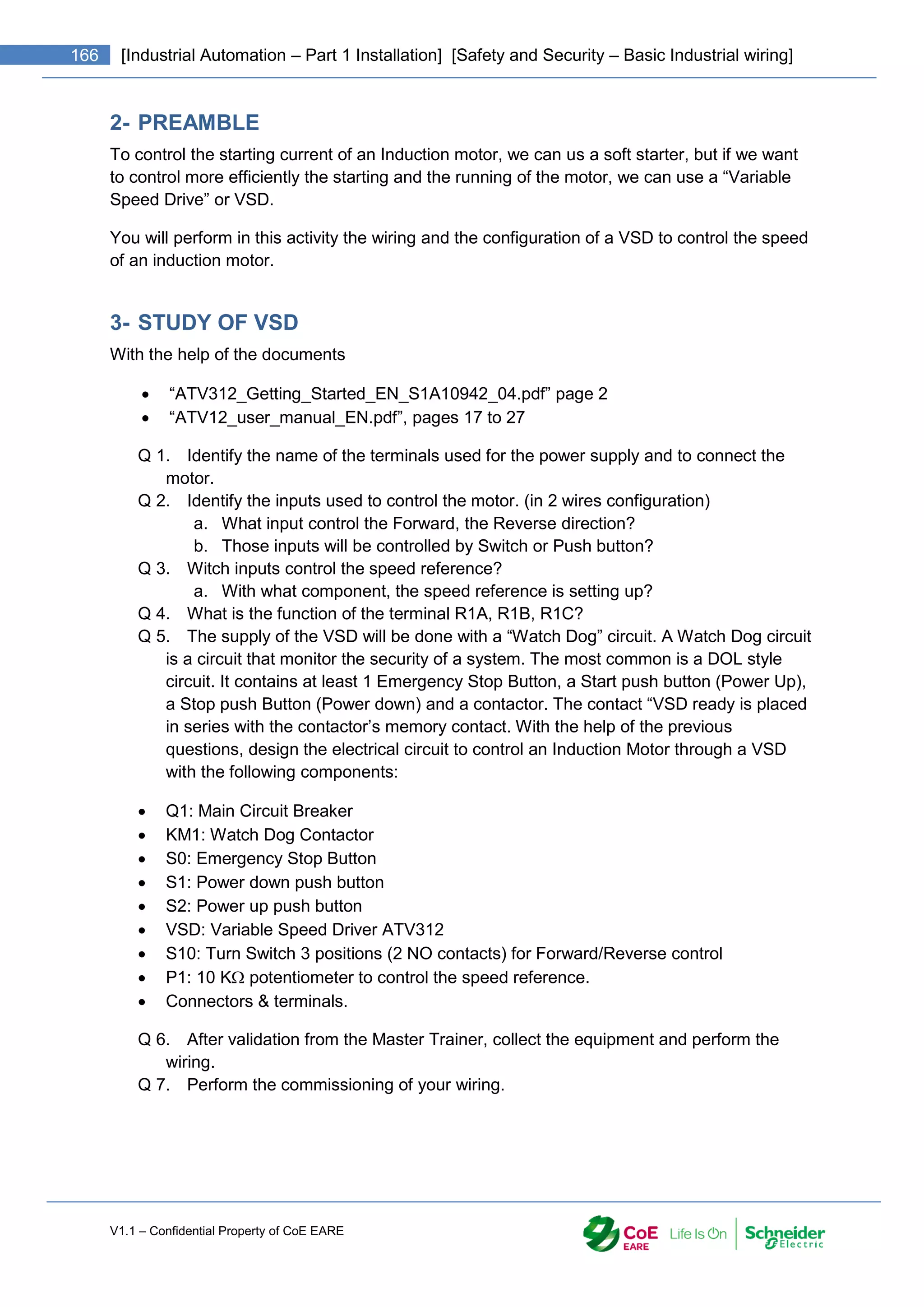 V1.1 – Confidential Property of CoE EARE
166 [Industrial Automation – Part 1 Installation] [Safety and Security – Basic Industrial wiring]
2- PREAMBLE
To control the starting current of an Induction motor, we can us a soft starter, but if we want
to control more efficiently the starting and the running of the motor, we can use a “Variable
Speed Drive” or VSD.
You will perform in this activity the wiring and the configuration of a VSD to control the speed
of an induction motor.
3- STUDY OF VSD
With the help of the documents
 “ATV312_Getting_Started_EN_S1A10942_04.pdf” page 2
 “ATV12_user_manual_EN.pdf”, pages 17 to 27
Q 1. Identify the name of the terminals used for the power supply and to connect the
motor.
Q 2. Identify the inputs used to control the motor. (in 2 wires configuration)
a. What input control the Forward, the Reverse direction?
b. Those inputs will be controlled by Switch or Push button?
Q 3. Witch inputs control the speed reference?
a. With what component, the speed reference is setting up?
Q 4. What is the function of the terminal R1A, R1B, R1C?
Q 5. The supply of the VSD will be done with a “Watch Dog” circuit. A Watch Dog circuit
is a circuit that monitor the security of a system. The most common is a DOL style
circuit. It contains at least 1 Emergency Stop Button, a Start push button (Power Up),
a Stop push Button (Power down) and a contactor. The contact “VSD ready is placed
in series with the contactor’s memory contact. With the help of the previous
questions, design the electrical circuit to control an Induction Motor through a VSD
with the following components:
 Q1: Main Circuit Breaker
 KM1: Watch Dog Contactor
 S0: Emergency Stop Button
 S1: Power down push button
 S2: Power up push button
 VSD: Variable Speed Driver ATV312
 S10: Turn Switch 3 positions (2 NO contacts) for Forward/Reverse control
 P1: 10 K potentiometer to control the speed reference.
 Connectors & terminals.
Q 6. After validation from the Master Trainer, collect the equipment and perform the
wiring.
Q 7. Perform the commissioning of your wiring.
 