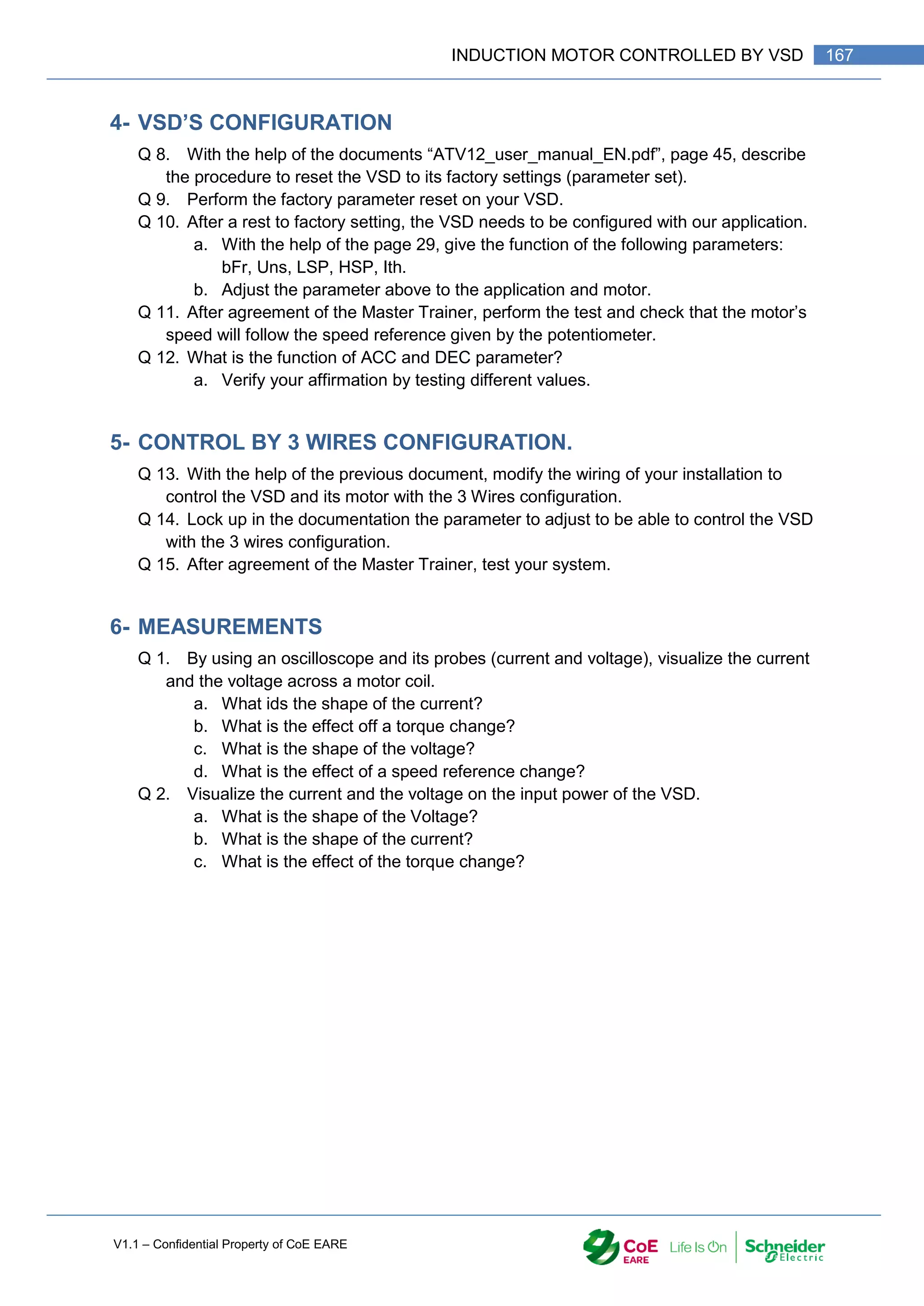 V1.1 – Confidential Property of CoE EARE
167
INDUCTION MOTOR CONTROLLED BY VSD
4- VSD’S CONFIGURATION
Q 8. With the help of the documents “ATV12_user_manual_EN.pdf”, page 45, describe
the procedure to reset the VSD to its factory settings (parameter set).
Q 9. Perform the factory parameter reset on your VSD.
Q 10. After a rest to factory setting, the VSD needs to be configured with our application.
a. With the help of the page 29, give the function of the following parameters:
bFr, Uns, LSP, HSP, Ith.
b. Adjust the parameter above to the application and motor.
Q 11. After agreement of the Master Trainer, perform the test and check that the motor’s
speed will follow the speed reference given by the potentiometer.
Q 12. What is the function of ACC and DEC parameter?
a. Verify your affirmation by testing different values.
5- CONTROL BY 3 WIRES CONFIGURATION.
Q 13. With the help of the previous document, modify the wiring of your installation to
control the VSD and its motor with the 3 Wires configuration.
Q 14. Lock up in the documentation the parameter to adjust to be able to control the VSD
with the 3 wires configuration.
Q 15. After agreement of the Master Trainer, test your system.
6- MEASUREMENTS
Q 1. By using an oscilloscope and its probes (current and voltage), visualize the current
and the voltage across a motor coil.
a. What ids the shape of the current?
b. What is the effect off a torque change?
c. What is the shape of the voltage?
d. What is the effect of a speed reference change?
Q 2. Visualize the current and the voltage on the input power of the VSD.
a. What is the shape of the Voltage?
b. What is the shape of the current?
c. What is the effect of the torque change?
 