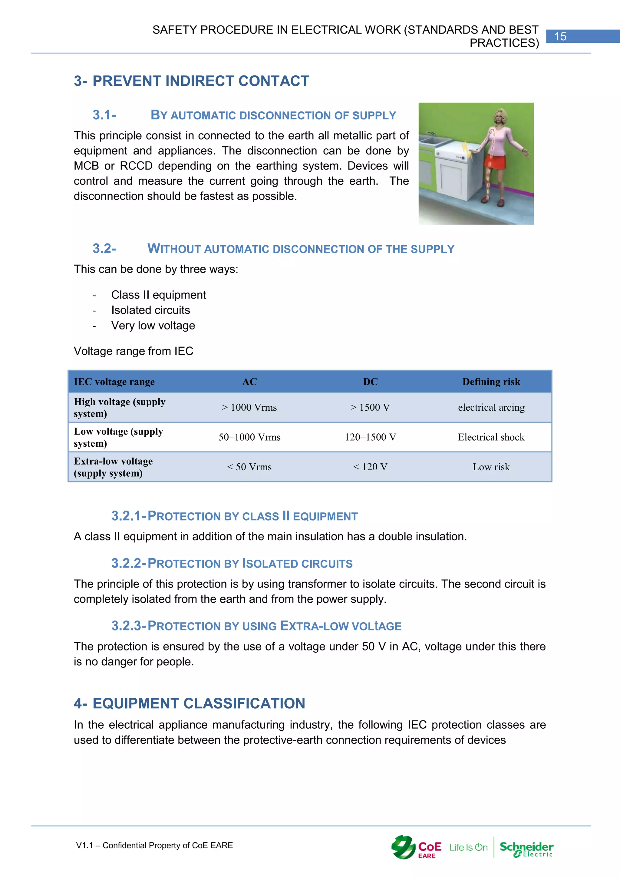 V1.1 – Confidential Property of CoE EARE
15
SAFETY PROCEDURE IN ELECTRICAL WORK (STANDARDS AND BEST
PRACTICES)
3- PREVENT INDIRECT CONTACT
3.1- BY AUTOMATIC DISCONNECTION OF SUPPLY
This principle consist in connected to the earth all metallic part of
equipment and appliances. The disconnection can be done by
MCB or RCCD depending on the earthing system. Devices will
control and measure the current going through the earth. The
disconnection should be fastest as possible.
3.2- WITHOUT AUTOMATIC DISCONNECTION OF THE SUPPLY
This can be done by three ways:
- Class II equipment
- Isolated circuits
- Very low voltage
Voltage range from IEC
IEC voltage range AC DC Defining risk
High voltage (supply
system)
> 1000 Vrms > 1500 V electrical arcing
Low voltage (supply
system)
50–1000 Vrms 120–1500 V Electrical shock
Extra-low voltage
(supply system)
< 50 Vrms < 120 V Low risk
3.2.1-PROTECTION BY CLASS II EQUIPMENT
A class II equipment in addition of the main insulation has a double insulation.
3.2.2-PROTECTION BY ISOLATED CIRCUITS
The principle of this protection is by using transformer to isolate circuits. The second circuit is
completely isolated from the earth and from the power supply.
3.2.3-PROTECTION BY USING EXTRA-LOW VOLtAGE
The protection is ensured by the use of a voltage under 50 V in AC, voltage under this there
is no danger for people.
4- EQUIPMENT CLASSIFICATION
In the electrical appliance manufacturing industry, the following IEC protection classes are
used to differentiate between the protective-earth connection requirements of devices
 