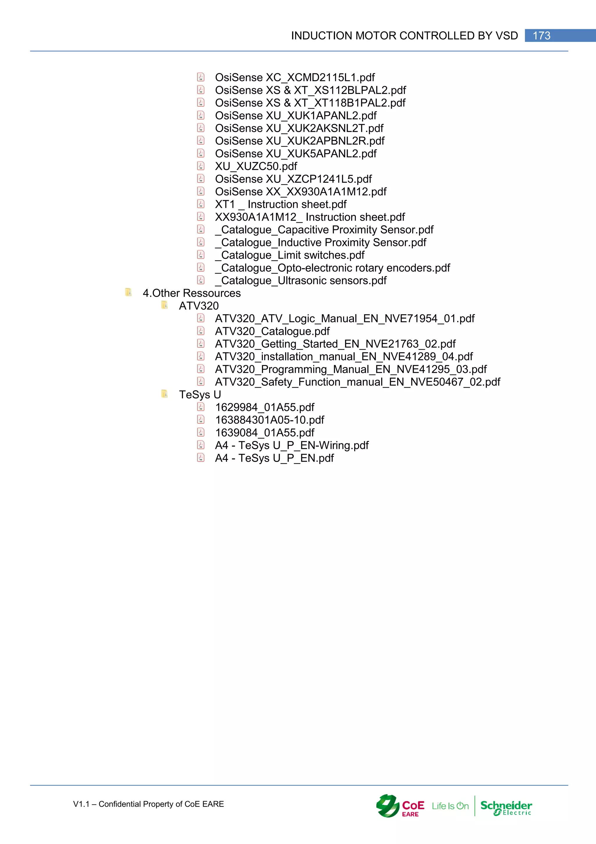 V1.1 – Confidential Property of CoE EARE
173
INDUCTION MOTOR CONTROLLED BY VSD
OsiSense XC_XCMD2115L1.pdf
OsiSense XS & XT_XS112BLPAL2.pdf
OsiSense XS & XT_XT118B1PAL2.pdf
OsiSense XU_XUK1APANL2.pdf
OsiSense XU_XUK2AKSNL2T.pdf
OsiSense XU_XUK2APBNL2R.pdf
OsiSense XU_XUK5APANL2.pdf
XU_XUZC50.pdf
OsiSense XU_XZCP1241L5.pdf
OsiSense XX_XX930A1A1M12.pdf
XT1 _ Instruction sheet.pdf
XX930A1A1M12_ Instruction sheet.pdf
_Catalogue_Capacitive Proximity Sensor.pdf
_Catalogue_Inductive Proximity Sensor.pdf
_Catalogue_Limit switches.pdf
_Catalogue_Opto-electronic rotary encoders.pdf
_Catalogue_Ultrasonic sensors.pdf
4.Other Ressources
ATV320
ATV320_ATV_Logic_Manual_EN_NVE71954_01.pdf
ATV320_Catalogue.pdf
ATV320_Getting_Started_EN_NVE21763_02.pdf
ATV320_installation_manual_EN_NVE41289_04.pdf
ATV320_Programming_Manual_EN_NVE41295_03.pdf
ATV320_Safety_Function_manual_EN_NVE50467_02.pdf
TeSys U
1629984_01A55.pdf
163884301A05-10.pdf
1639084_01A55.pdf
A4 - TeSys U_P_EN-Wiring.pdf
A4 - TeSys U_P_EN.pdf
 