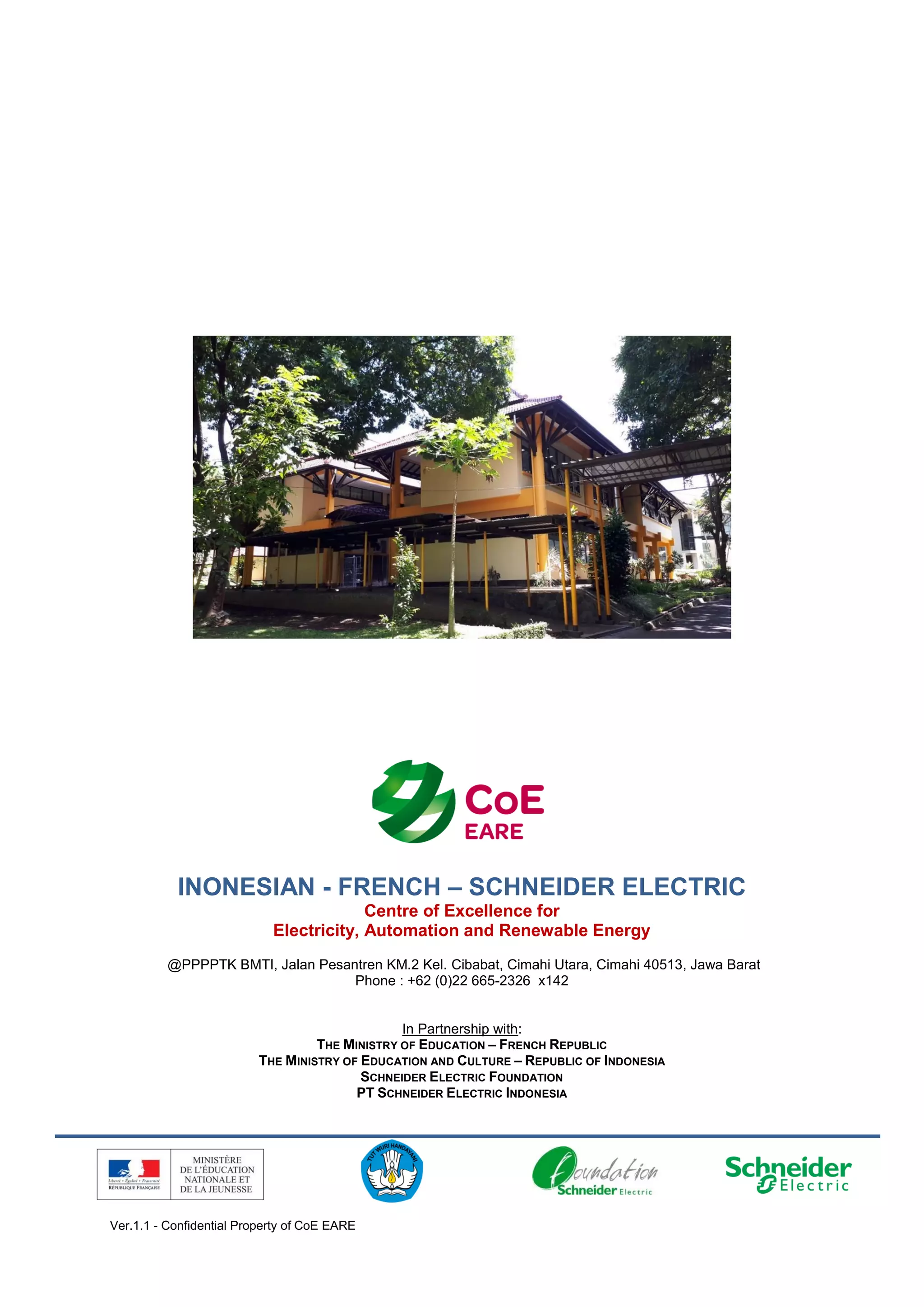 Ver.1.1 - Confidential Property of CoE EARE
INONESIAN - FRENCH – SCHNEIDER ELECTRIC
Centre of Excellence for
Electricity, Automation and Renewable Energy
@PPPPTK BMTI, Jalan Pesantren KM.2 Kel. Cibabat, Cimahi Utara, Cimahi 40513, Jawa Barat
Phone : +62 (0)22 665-2326 x142
In Partnership with:
THE MINISTRY OF EDUCATION – FRENCH REPUBLIC
THE MINISTRY OF EDUCATION AND CULTURE – REPUBLIC OF INDONESIA
SCHNEIDER ELECTRIC FOUNDATION
PT SCHNEIDER ELECTRIC INDONESIA
 
