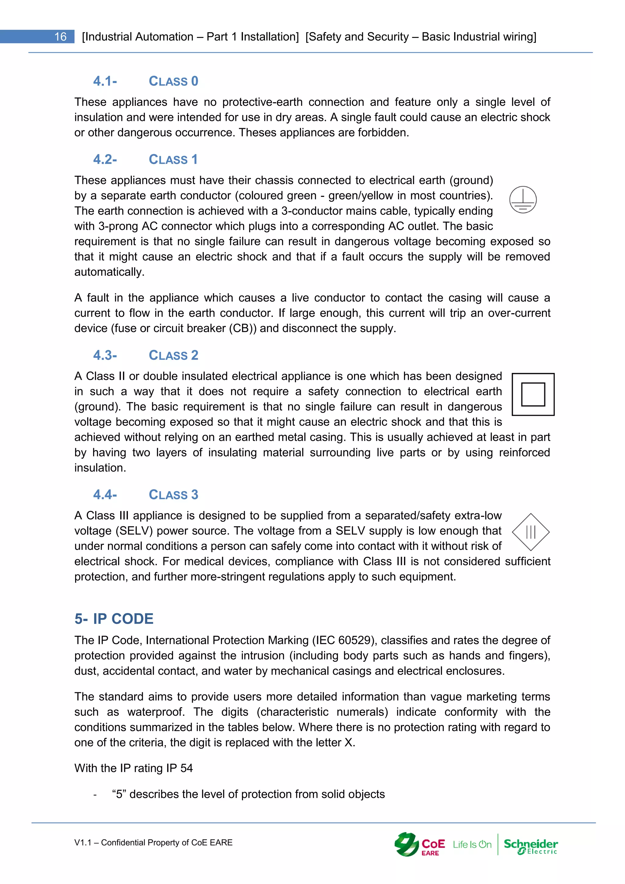 V1.1 – Confidential Property of CoE EARE
16 [Industrial Automation – Part 1 Installation] [Safety and Security – Basic Industrial wiring]
4.1- CLASS 0
These appliances have no protective-earth connection and feature only a single level of
insulation and were intended for use in dry areas. A single fault could cause an electric shock
or other dangerous occurrence. Theses appliances are forbidden.
4.2- CLASS 1
These appliances must have their chassis connected to electrical earth (ground)
by a separate earth conductor (coloured green - green/yellow in most countries).
The earth connection is achieved with a 3-conductor mains cable, typically ending
with 3-prong AC connector which plugs into a corresponding AC outlet. The basic
requirement is that no single failure can result in dangerous voltage becoming exposed so
that it might cause an electric shock and that if a fault occurs the supply will be removed
automatically.
A fault in the appliance which causes a live conductor to contact the casing will cause a
current to flow in the earth conductor. If large enough, this current will trip an over-current
device (fuse or circuit breaker (CB)) and disconnect the supply.
4.3- CLASS 2
A Class II or double insulated electrical appliance is one which has been designed
in such a way that it does not require a safety connection to electrical earth
(ground). The basic requirement is that no single failure can result in dangerous
voltage becoming exposed so that it might cause an electric shock and that this is
achieved without relying on an earthed metal casing. This is usually achieved at least in part
by having two layers of insulating material surrounding live parts or by using reinforced
insulation.
4.4- CLASS 3
A Class III appliance is designed to be supplied from a separated/safety extra-low
voltage (SELV) power source. The voltage from a SELV supply is low enough that
under normal conditions a person can safely come into contact with it without risk of
electrical shock. For medical devices, compliance with Class III is not considered sufficient
protection, and further more-stringent regulations apply to such equipment.
5- IP CODE
The IP Code, International Protection Marking (IEC 60529), classifies and rates the degree of
protection provided against the intrusion (including body parts such as hands and fingers),
dust, accidental contact, and water by mechanical casings and electrical enclosures.
The standard aims to provide users more detailed information than vague marketing terms
such as waterproof. The digits (characteristic numerals) indicate conformity with the
conditions summarized in the tables below. Where there is no protection rating with regard to
one of the criteria, the digit is replaced with the letter X.
With the IP rating IP 54
- “5” describes the level of protection from solid objects
 