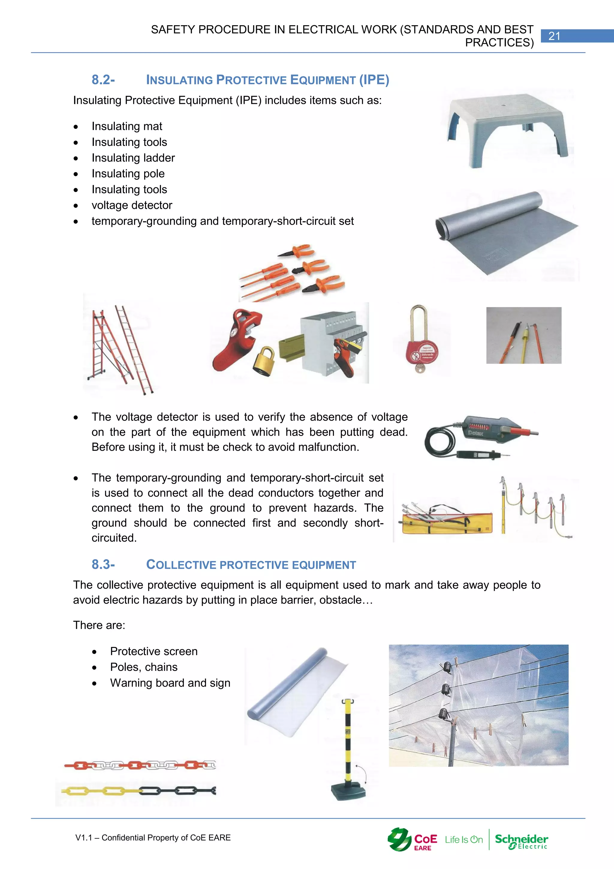 V1.1 – Confidential Property of CoE EARE
21
SAFETY PROCEDURE IN ELECTRICAL WORK (STANDARDS AND BEST
PRACTICES)
8.2- INSULATING PROTECTIVE EQUIPMENT (IPE)
Insulating Protective Equipment (IPE) includes items such as:
 Insulating mat
 Insulating tools
 Insulating ladder
 Insulating pole
 Insulating tools
 voltage detector
 temporary-grounding and temporary-short-circuit set
 The voltage detector is used to verify the absence of voltage
on the part of the equipment which has been putting dead.
Before using it, it must be check to avoid malfunction.
 The temporary-grounding and temporary-short-circuit set
is used to connect all the dead conductors together and
connect them to the ground to prevent hazards. The
ground should be connected first and secondly short-
circuited.
8.3- COLLECTIVE PROTECTIVE EQUIPMENT
The collective protective equipment is all equipment used to mark and take away people to
avoid electric hazards by putting in place barrier, obstacle…
There are:
 Protective screen
 Poles, chains
 Warning board and sign
 