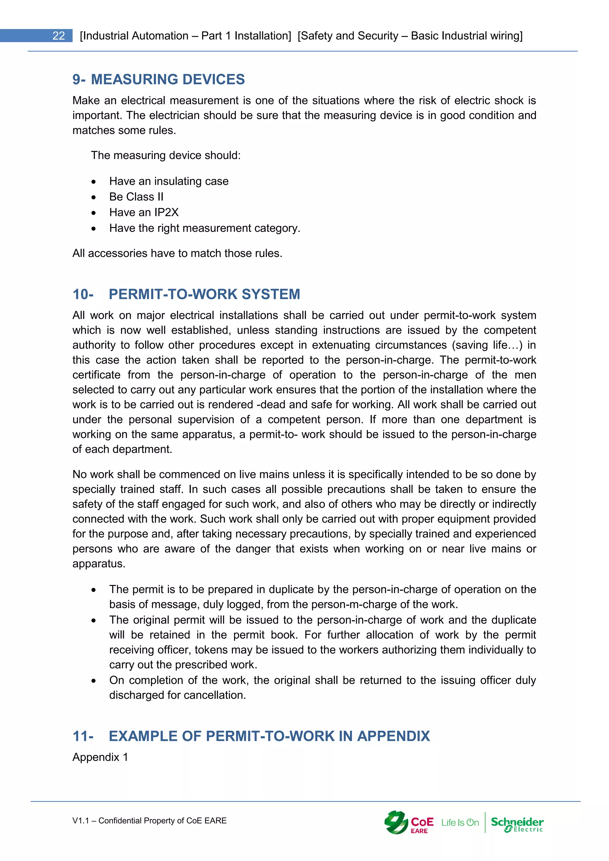 V1.1 – Confidential Property of CoE EARE
22 [Industrial Automation – Part 1 Installation] [Safety and Security – Basic Industrial wiring]
9- MEASURING DEVICES
Make an electrical measurement is one of the situations where the risk of electric shock is
important. The electrician should be sure that the measuring device is in good condition and
matches some rules.
The measuring device should:
 Have an insulating case
 Be Class II
 Have an IP2X
 Have the right measurement category.
All accessories have to match those rules.
10- PERMIT-TO-WORK SYSTEM
All work on major electrical installations shall be carried out under permit-to-work system
which is now well established, unless standing instructions are issued by the competent
authority to follow other procedures except in extenuating circumstances (saving life…) in
this case the action taken shall be reported to the person-in-charge. The permit-to-work
certificate from the person-in-charge of operation to the person-in-charge of the men
selected to carry out any particular work ensures that the portion of the installation where the
work is to be carried out is rendered -dead and safe for working. All work shall be carried out
under the personal supervision of a competent person. If more than one department is
working on the same apparatus, a permit-to- work should be issued to the person-in-charge
of each department.
No work shall be commenced on live mains unless it is specifically intended to be so done by
specially trained staff. In such cases all possible precautions shall be taken to ensure the
safety of the staff engaged for such work, and also of others who may be directly or indirectly
connected with the work. Such work shall only be carried out with proper equipment provided
for the purpose and, after taking necessary precautions, by specially trained and experienced
persons who are aware of the danger that exists when working on or near live mains or
apparatus.
 The permit is to be prepared in duplicate by the person-in-charge of operation on the
basis of message, duly logged, from the person-m-charge of the work.
 The original permit will be issued to the person-in-charge of work and the duplicate
will be retained in the permit book. For further allocation of work by the permit
receiving officer, tokens may be issued to the workers authorizing them individually to
carry out the prescribed work.
 On completion of the work, the original shall be returned to the issuing officer duly
discharged for cancellation.
11- EXAMPLE OF PERMIT-TO-WORK IN APPENDIX
Appendix 1
 