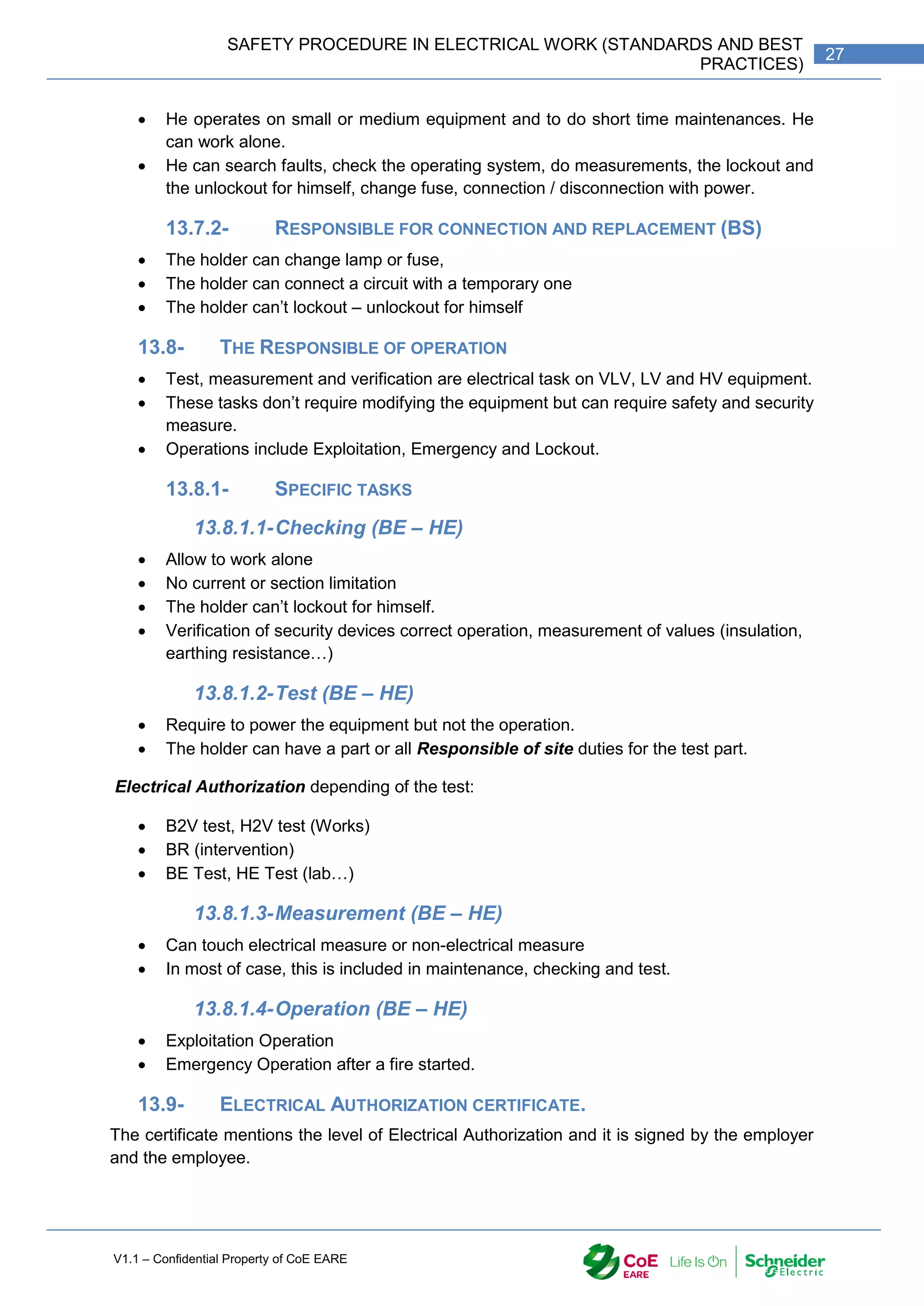 V1.1 – Confidential Property of CoE EARE
27
SAFETY PROCEDURE IN ELECTRICAL WORK (STANDARDS AND BEST
PRACTICES)
 He operates on small or medium equipment and to do short time maintenances. He
can work alone.
 He can search faults, check the operating system, do measurements, the lockout and
the unlockout for himself, change fuse, connection / disconnection with power.
13.7.2- RESPONSIBLE FOR CONNECTION AND REPLACEMENT (BS)
 The holder can change lamp or fuse,
 The holder can connect a circuit with a temporary one
 The holder can’t lockout – unlockout for himself
13.8- THE RESPONSIBLE OF OPERATION
 Test, measurement and verification are electrical task on VLV, LV and HV equipment.
 These tasks don’t require modifying the equipment but can require safety and security
measure.
 Operations include Exploitation, Emergency and Lockout.
13.8.1- SPECIFIC TASKS
13.8.1.1-Checking (BE – HE)
 Allow to work alone
 No current or section limitation
 The holder can’t lockout for himself.
 Verification of security devices correct operation, measurement of values (insulation,
earthing resistance…)
13.8.1.2-Test (BE – HE)
 Require to power the equipment but not the operation.
 The holder can have a part or all Responsible of site duties for the test part.
Electrical Authorization depending of the test:
 B2V test, H2V test (Works)
 BR (intervention)
 BE Test, HE Test (lab…)
13.8.1.3-Measurement (BE – HE)
 Can touch electrical measure or non-electrical measure
 In most of case, this is included in maintenance, checking and test.
13.8.1.4-Operation (BE – HE)
 Exploitation Operation
 Emergency Operation after a fire started.
13.9- ELECTRICAL AUTHORIZATION CERTIFICATE.
The certificate mentions the level of Electrical Authorization and it is signed by the employer
and the employee.
 