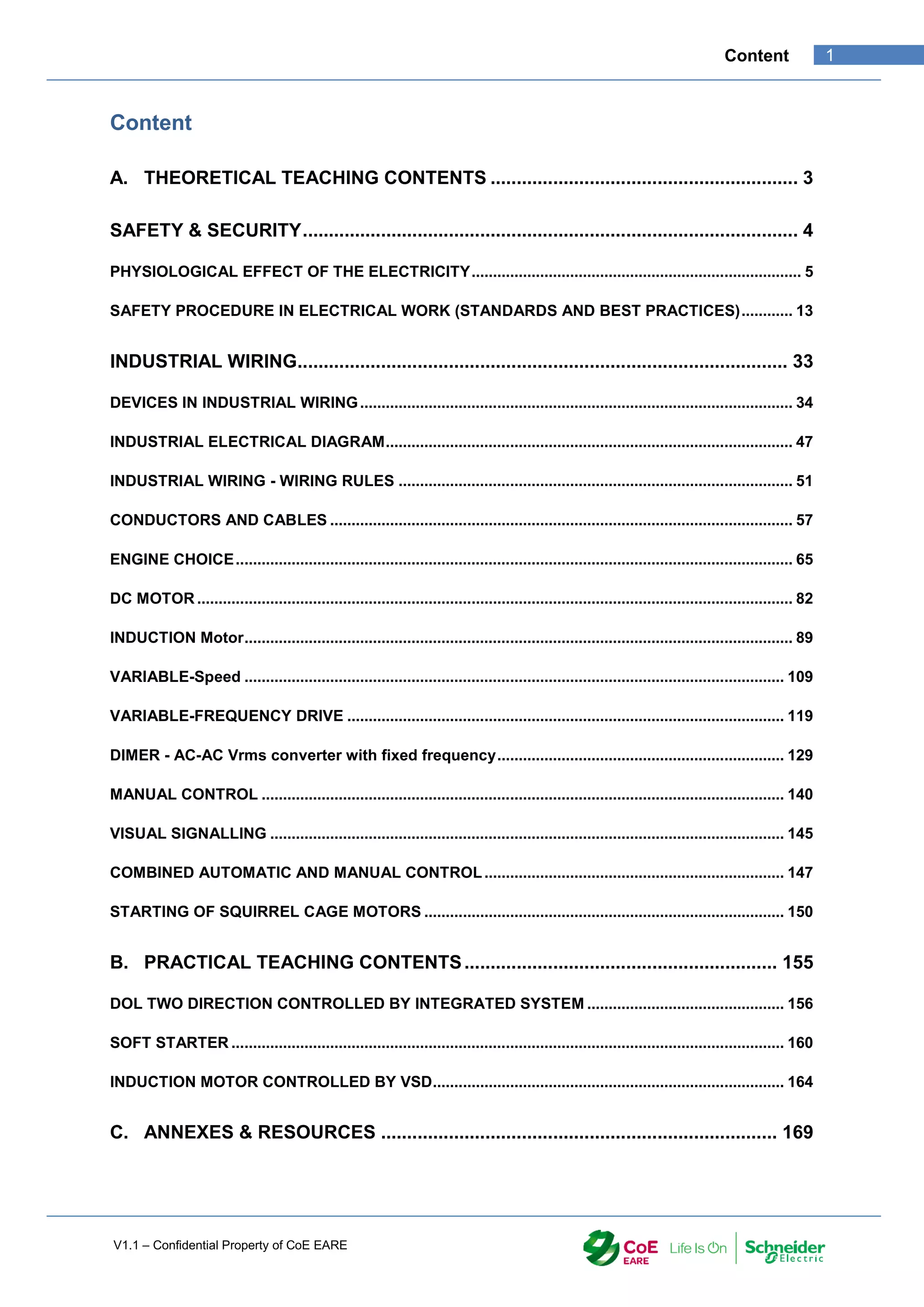 V1.1 – Confidential Property of CoE EARE
1
Content
Content
A. THEORETICAL TEACHING CONTENTS ........................................................... 3
SAFETY & SECURITY............................................................................................... 4
PHYSIOLOGICAL EFFECT OF THE ELECTRICITY............................................................................. 5
SAFETY PROCEDURE IN ELECTRICAL WORK (STANDARDS AND BEST PRACTICES)............ 13
INDUSTRIAL WIRING.............................................................................................. 33
DEVICES IN INDUSTRIAL WIRING..................................................................................................... 34
INDUSTRIAL ELECTRICAL DIAGRAM............................................................................................... 47
INDUSTRIAL WIRING - WIRING RULES ............................................................................................ 51
CONDUCTORS AND CABLES ............................................................................................................ 57
ENGINE CHOICE.................................................................................................................................. 65
DC MOTOR ........................................................................................................................................... 82
INDUCTION Motor................................................................................................................................ 89
VARIABLE-Speed .............................................................................................................................. 109
VARIABLE-FREQUENCY DRIVE ...................................................................................................... 119
DIMER - AC-AC Vrms converter with fixed frequency................................................................... 129
MANUAL CONTROL .......................................................................................................................... 140
VISUAL SIGNALLING ........................................................................................................................ 145
COMBINED AUTOMATIC AND MANUAL CONTROL...................................................................... 147
STARTING OF SQUIRREL CAGE MOTORS .................................................................................... 150
B. PRACTICAL TEACHING CONTENTS............................................................ 155
DOL TWO DIRECTION CONTROLLED BY INTEGRATED SYSTEM .............................................. 156
SOFT STARTER ................................................................................................................................. 160
INDUCTION MOTOR CONTROLLED BY VSD.................................................................................. 164
C. ANNEXES & RESOURCES ............................................................................ 169
 