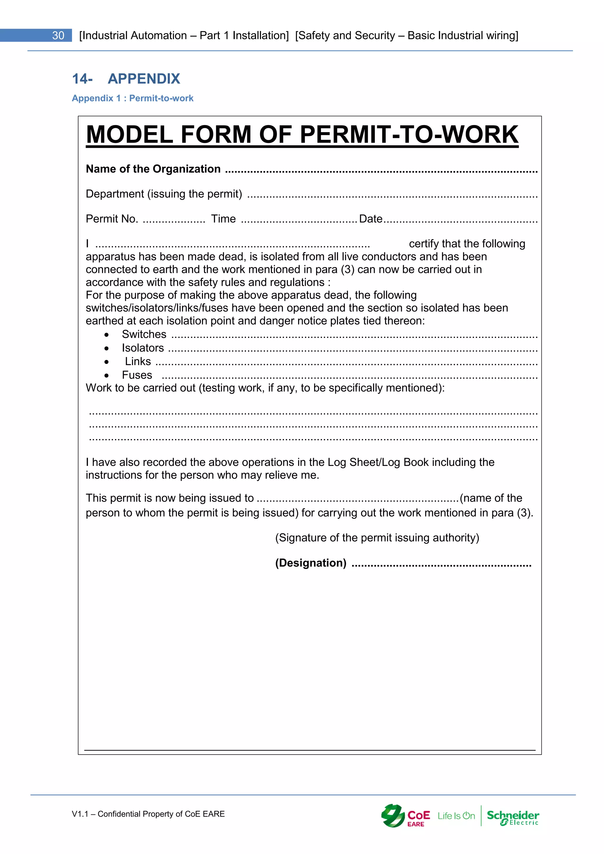 V1.1 – Confidential Property of CoE EARE
30 [Industrial Automation – Part 1 Installation] [Safety and Security – Basic Industrial wiring]
14- APPENDIX
Appendix 1 : Permit-to-work
MODEL FORM OF PERMIT-TO-WORK
Name of the Organization ...................................................................................................
Department (issuing the permit) ............................................................................................
Permit No. .................... Time .....................................Date.................................................
1. I ....................................................................................... certify that the following
apparatus has been made dead, is isolated from all live conductors and has been
connected to earth and the work mentioned in para (3) can now be carried out in
accordance with the safety rules and regulations :
2. For the purpose of making the above apparatus dead, the following
switches/isolators/links/fuses have been opened and the section so isolated has been
earthed at each isolation point and danger notice plates tied thereon:
 Switches ....................................................................................................................
 Isolators .....................................................................................................................
 Links .........................................................................................................................
 Fuses .......................................................................................................................
3. Work to be carried out (testing work, if any, to be specifically mentioned):
..............................................................................................................................................
..............................................................................................................................................
..............................................................................................................................................
4. I have also recorded the above operations in the Log Sheet/Log Book including the
instructions for the person who may relieve me.
This permit is now being issued to ................................................................(name of the
person to whom the permit is being issued) for carrying out the work mentioned in para (3).
(Signature of the permit issuing authority)
(Designation) .........................................................
 