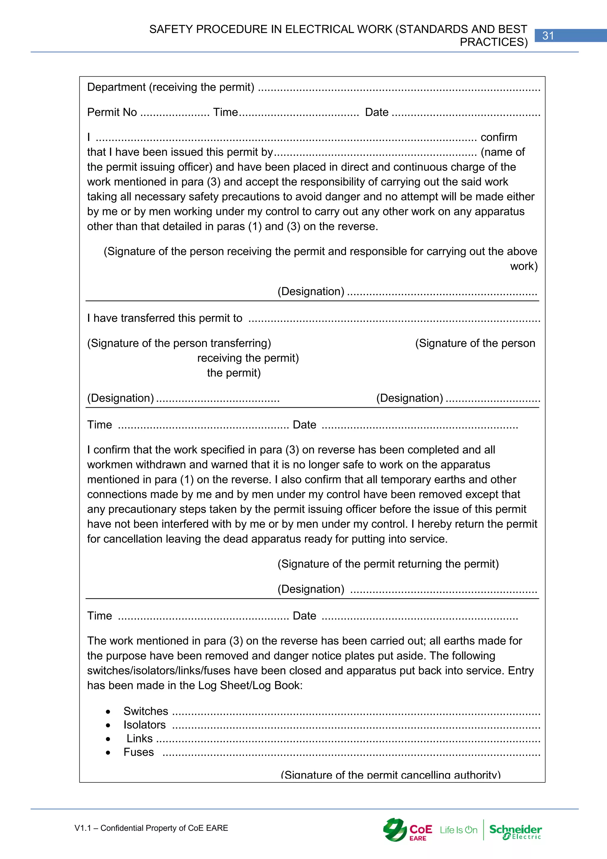 V1.1 – Confidential Property of CoE EARE
31
SAFETY PROCEDURE IN ELECTRICAL WORK (STANDARDS AND BEST
PRACTICES)
Department (receiving the permit) .........................................................................................
Permit No ...................... Time...................................... Date ...............................................
I ........................................................................................................................ confirm
that I have been issued this permit by................................................................ (name of
the permit issuing officer) and have been placed in direct and continuous charge of the
work mentioned in para (3) and accept the responsibility of carrying out the said work
taking all necessary safety precautions to avoid danger and no attempt will be made either
by me or by men working under my control to carry out any other work on any apparatus
other than that detailed in paras (1) and (3) on the reverse.
(Signature of the person receiving the permit and responsible for carrying out the above
work)
(Designation) ............................................................
I have transferred this permit to ............................................................................................ who will now
(Signature of the person transferring) (Signature of the person
receiving the permit)
the permit)
(Designation) ....................................... (Designation) ..............................
Time ...................................................... Date ..............................................................
I confirm that the work specified in para (3) on reverse has been completed and all
workmen withdrawn and warned that it is no longer safe to work on the apparatus
mentioned in para (1) on the reverse. I also confirm that all temporary earths and other
connections made by me and by men under my control have been removed except that
any precautionary steps taken by the permit issuing officer before the issue of this permit
have not been interfered with by me or by men under my control. I hereby return the permit
for cancellation leaving the dead apparatus ready for putting into service.
(Signature of the permit returning the permit)
(Designation) ...........................................................
Time ...................................................... Date ..............................................................
The work mentioned in para (3) on the reverse has been carried out; all earths made for
the purpose have been removed and danger notice plates put aside. The following
switches/isolators/links/fuses have been closed and apparatus put back into service. Entry
has been made in the Log Sheet/Log Book:
 Switches ....................................................................................................................
 Isolators ....................................................................................................................
 Links .........................................................................................................................
 Fuses .......................................................................................................................
(Signature of the permit cancelling authority)
(Designation) ...........................................................
 