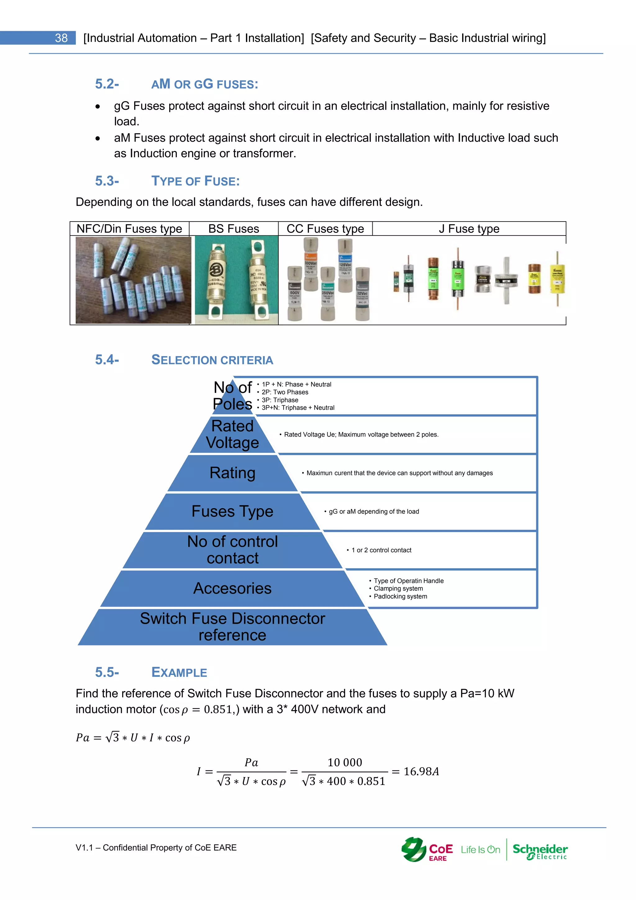 V1.1 – Confidential Property of CoE EARE
38 [Industrial Automation – Part 1 Installation] [Safety and Security – Basic Industrial wiring]
5.2- AM OR GG FUSES:
 gG Fuses protect against short circuit in an electrical installation, mainly for resistive
load.
 aM Fuses protect against short circuit in electrical installation with Inductive load such
as Induction engine or transformer.
5.3- TYPE OF FUSE:
Depending on the local standards, fuses can have different design.
NFC/Din Fuses type BS Fuses CC Fuses type J Fuse type
5.4- SELECTION CRITERIA
5.5- EXAMPLE
Find the reference of Switch Fuse Disconnector and the fuses to supply a Pa=10 kW
induction motor (cos 𝜌 = 0.851,) with a 3* 400V network and
𝑃𝑎 = √3 ∗ 𝑈 ∗ 𝐼 ∗ cos 𝜌
𝐼 =
𝑃𝑎
√3 ∗ 𝑈 ∗ cos𝜌
=
10 000
√3 ∗ 400 ∗ 0.851
= 16.98𝐴
• 1P + N: Phase + Neutral
• 2P: Two Phases
• 3P: Triphase
• 3P+N: Triphase + Neutral
No of
Poles
• Rated Voltage Ue; Maximum voltage between 2 poles.
Rated
Voltage
• Maximun curent that the device can support without any damages
Rating
• gG or aM depending of the load
Fuses Type
• 1 or 2 control contact
No of control
contact
• Type of Operatin Handle
• Clamping system
• Padlocking system
Accesories
Switch Fuse Disconnector
reference
 
