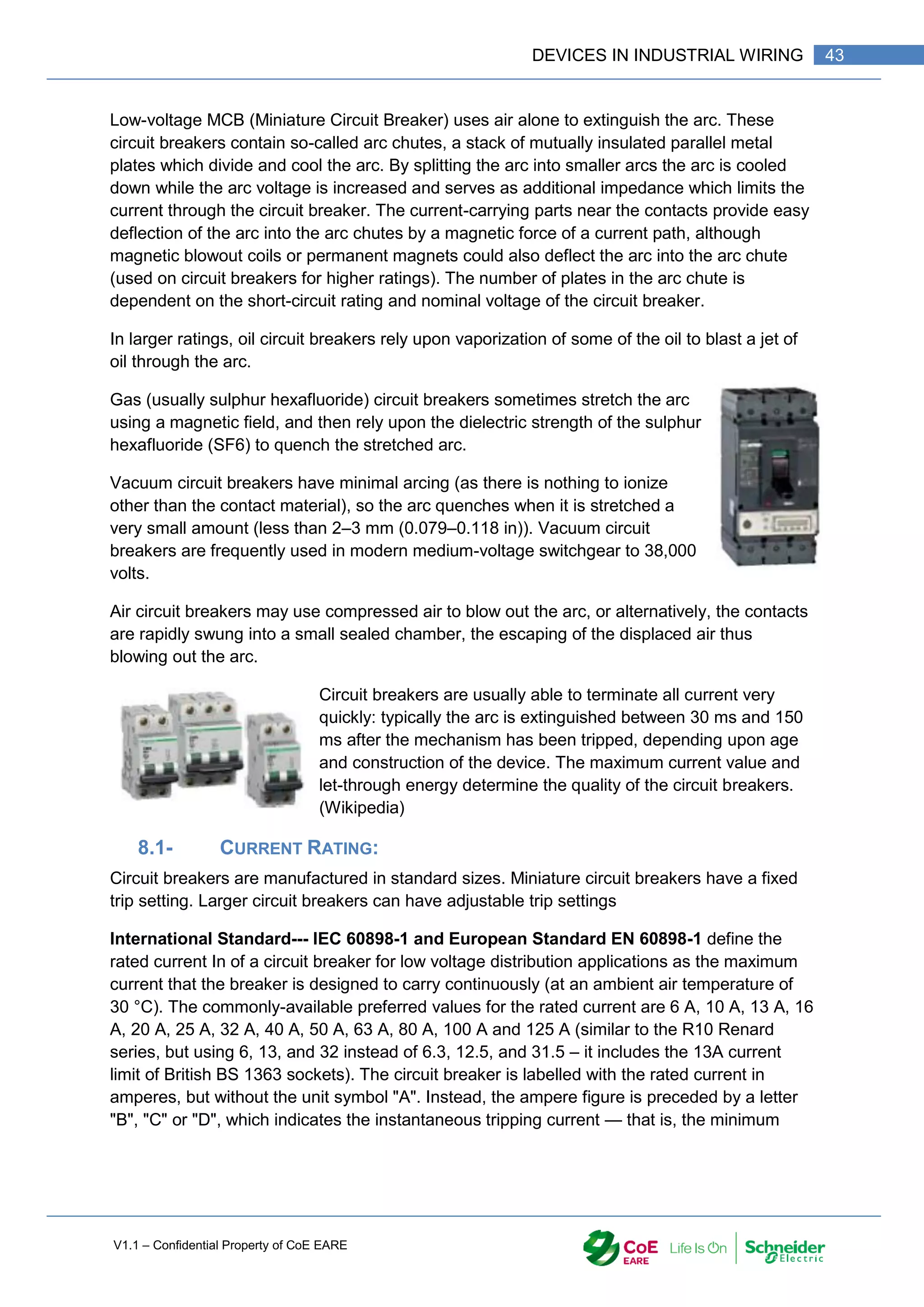 V1.1 – Confidential Property of CoE EARE
43
DEVICES IN INDUSTRIAL WIRING
Low-voltage MCB (Miniature Circuit Breaker) uses air alone to extinguish the arc. These
circuit breakers contain so-called arc chutes, a stack of mutually insulated parallel metal
plates which divide and cool the arc. By splitting the arc into smaller arcs the arc is cooled
down while the arc voltage is increased and serves as additional impedance which limits the
current through the circuit breaker. The current-carrying parts near the contacts provide easy
deflection of the arc into the arc chutes by a magnetic force of a current path, although
magnetic blowout coils or permanent magnets could also deflect the arc into the arc chute
(used on circuit breakers for higher ratings). The number of plates in the arc chute is
dependent on the short-circuit rating and nominal voltage of the circuit breaker.
In larger ratings, oil circuit breakers rely upon vaporization of some of the oil to blast a jet of
oil through the arc.
Gas (usually sulphur hexafluoride) circuit breakers sometimes stretch the arc
using a magnetic field, and then rely upon the dielectric strength of the sulphur
hexafluoride (SF6) to quench the stretched arc.
Vacuum circuit breakers have minimal arcing (as there is nothing to ionize
other than the contact material), so the arc quenches when it is stretched a
very small amount (less than 2–3 mm (0.079–0.118 in)). Vacuum circuit
breakers are frequently used in modern medium-voltage switchgear to 38,000
volts.
Air circuit breakers may use compressed air to blow out the arc, or alternatively, the contacts
are rapidly swung into a small sealed chamber, the escaping of the displaced air thus
blowing out the arc.
Circuit breakers are usually able to terminate all current very
quickly: typically the arc is extinguished between 30 ms and 150
ms after the mechanism has been tripped, depending upon age
and construction of the device. The maximum current value and
let-through energy determine the quality of the circuit breakers.
(Wikipedia)
8.1- CURRENT RATING:
Circuit breakers are manufactured in standard sizes. Miniature circuit breakers have a fixed
trip setting. Larger circuit breakers can have adjustable trip settings
International Standard--- IEC 60898-1 and European Standard EN 60898-1 define the
rated current In of a circuit breaker for low voltage distribution applications as the maximum
current that the breaker is designed to carry continuously (at an ambient air temperature of
30 °C). The commonly-available preferred values for the rated current are 6 A, 10 A, 13 A, 16
A, 20 A, 25 A, 32 A, 40 A, 50 A, 63 A, 80 A, 100 A and 125 A (similar to the R10 Renard
series, but using 6, 13, and 32 instead of 6.3, 12.5, and 31.5 – it includes the 13A current
limit of British BS 1363 sockets). The circuit breaker is labelled with the rated current in
amperes, but without the unit symbol "A". Instead, the ampere figure is preceded by a letter
"B", "C" or "D", which indicates the instantaneous tripping current — that is, the minimum
 