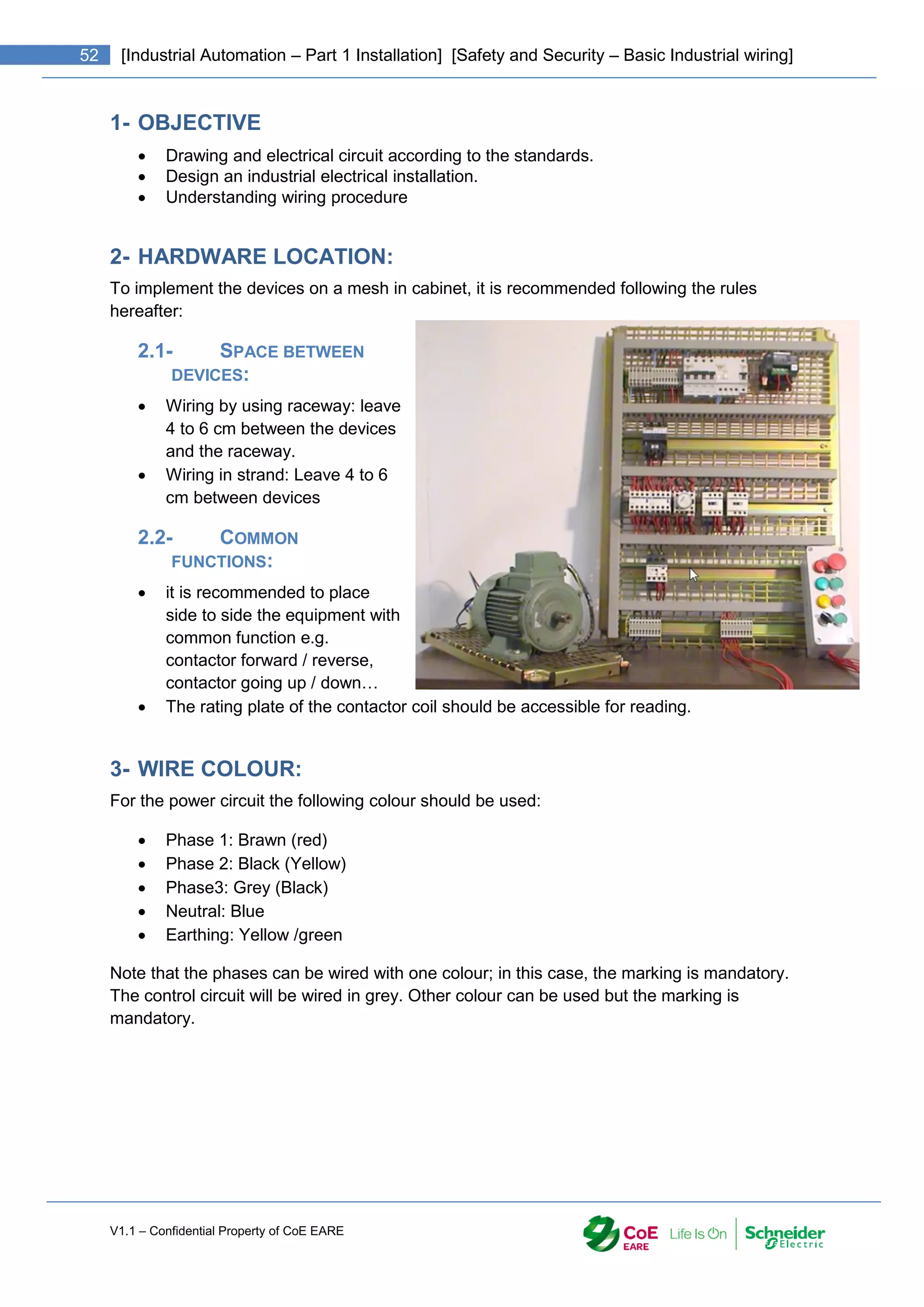 V1.1 – Confidential Property of CoE EARE
52 [Industrial Automation – Part 1 Installation] [Safety and Security – Basic Industrial wiring]
1- OBJECTIVE
 Drawing and electrical circuit according to the standards.
 Design an industrial electrical installation.
 Understanding wiring procedure
2- HARDWARE LOCATION:
To implement the devices on a mesh in cabinet, it is recommended following the rules
hereafter:
2.1- SPACE BETWEEN
DEVICES:
 Wiring by using raceway: leave
4 to 6 cm between the devices
and the raceway.
 Wiring in strand: Leave 4 to 6
cm between devices
2.2- COMMON
FUNCTIONS:
 it is recommended to place
side to side the equipment with
common function e.g.
contactor forward / reverse,
contactor going up / down…
 The rating plate of the contactor coil should be accessible for reading.
3- WIRE COLOUR:
For the power circuit the following colour should be used:
 Phase 1: Brawn (red)
 Phase 2: Black (Yellow)
 Phase3: Grey (Black)
 Neutral: Blue
 Earthing: Yellow /green
Note that the phases can be wired with one colour; in this case, the marking is mandatory.
The control circuit will be wired in grey. Other colour can be used but the marking is
mandatory.
 