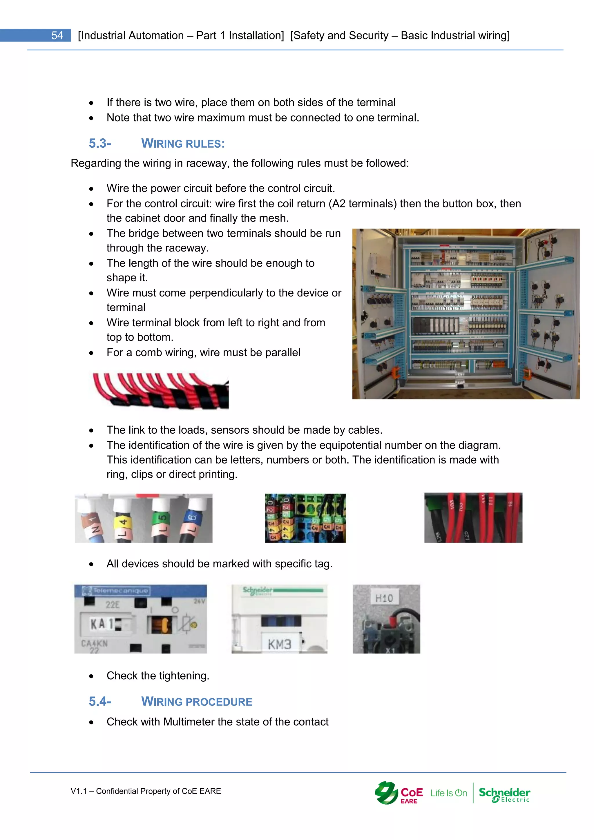 V1.1 – Confidential Property of CoE EARE
54 [Industrial Automation – Part 1 Installation] [Safety and Security – Basic Industrial wiring]
 If there is two wire, place them on both sides of the terminal
 Note that two wire maximum must be connected to one terminal.
5.3- WIRING RULES:
Regarding the wiring in raceway, the following rules must be followed:
 Wire the power circuit before the control circuit.
 For the control circuit: wire first the coil return (A2 terminals) then the button box, then
the cabinet door and finally the mesh.
 The bridge between two terminals should be run
through the raceway.
 The length of the wire should be enough to
shape it.
 Wire must come perpendicularly to the device or
terminal
 Wire terminal block from left to right and from
top to bottom.
 For a comb wiring, wire must be parallel
 The link to the loads, sensors should be made by cables.
 The identification of the wire is given by the equipotential number on the diagram.
This identification can be letters, numbers or both. The identification is made with
ring, clips or direct printing.
 All devices should be marked with specific tag.
 Check the tightening.
5.4- WIRING PROCEDURE
 Check with Multimeter the state of the contact
 