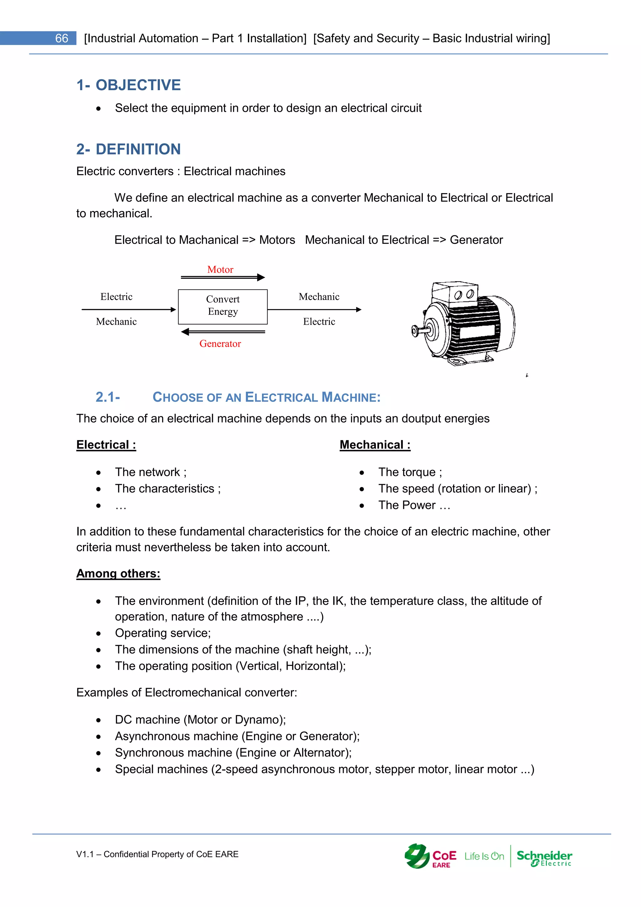 V1.1 – Confidential Property of CoE EARE
66 [Industrial Automation – Part 1 Installation] [Safety and Security – Basic Industrial wiring]
1- OBJECTIVE
 Select the equipment in order to design an electrical circuit
2- DEFINITION
Electric converters : Electrical machines
We define an electrical machine as a converter Mechanical to Electrical or Electrical
to mechanical.
Electrical to Machanical => Motors Mechanical to Electrical => Generator
2.1- CHOOSE OF AN ELECTRICAL MACHINE:
The choice of an electrical machine depends on the inputs an doutput energies
Electrical :
 The network ;
 The characteristics ;
 …
Mechanical :
 The torque ;
 The speed (rotation or linear) ;
 The Power …
In addition to these fundamental characteristics for the choice of an electric machine, other
criteria must nevertheless be taken into account.
Among others:
 The environment (definition of the IP, the IK, the temperature class, the altitude of
operation, nature of the atmosphere ....)
 Operating service;
 The dimensions of the machine (shaft height, ...);
 The operating position (Vertical, Horizontal);
Examples of Electromechanical converter:
 DC machine (Motor or Dynamo);
 Asynchronous machine (Engine or Generator);
 Synchronous machine (Engine or Alternator);
 Special machines (2-speed asynchronous motor, stepper motor, linear motor ...)
Motor
Convert
Energy
Electric
Mechanic
Mechanic
Electric
Generator
 