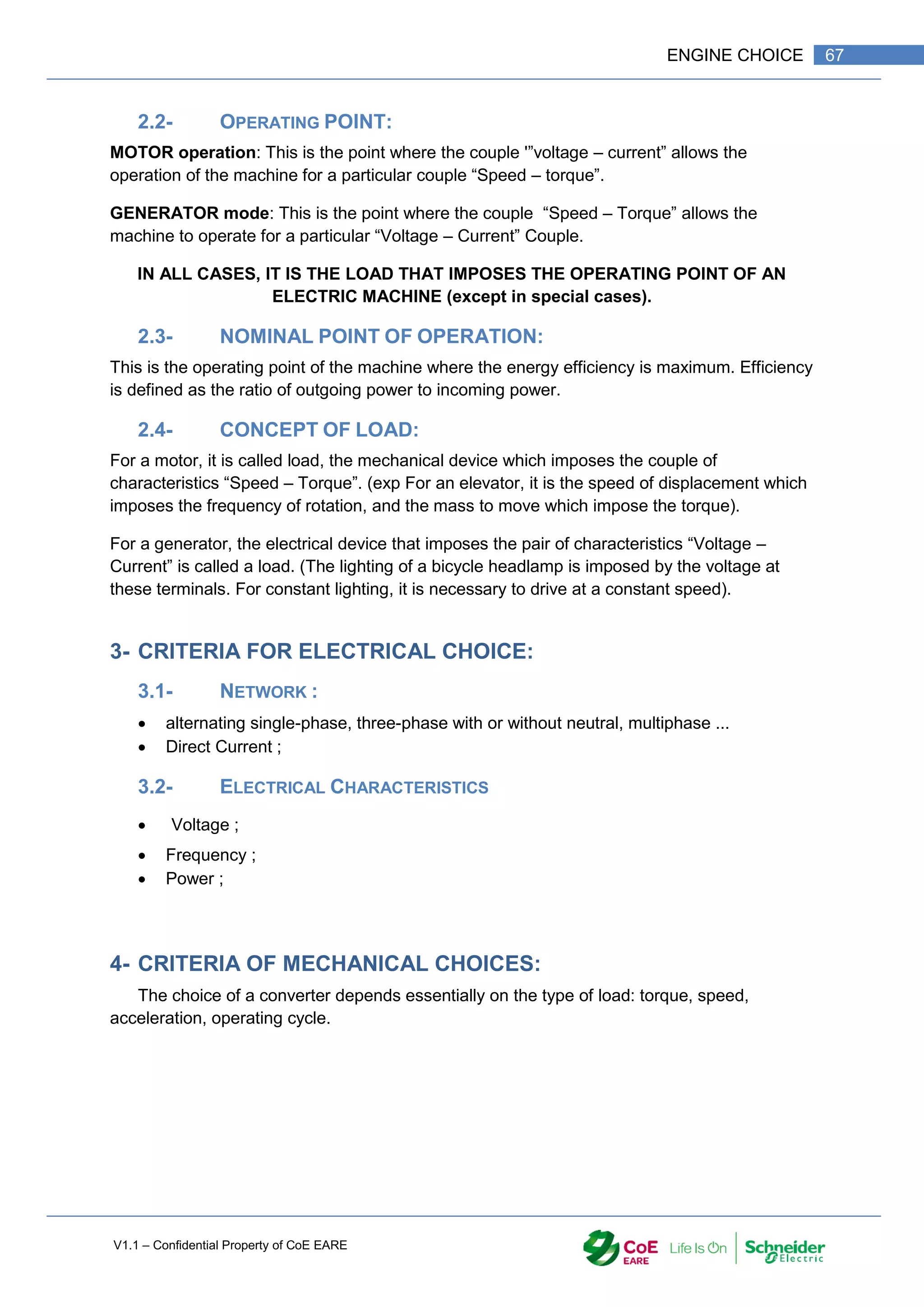 V1.1 – Confidential Property of CoE EARE
67
ENGINE CHOICE
2.2- OPERATING POINT:
MOTOR operation: This is the point where the couple '”voltage – current” allows the
operation of the machine for a particular couple “Speed – torque”.
GENERATOR mode: This is the point where the couple “Speed – Torque” allows the
machine to operate for a particular “Voltage – Current” Couple.
IN ALL CASES, IT IS THE LOAD THAT IMPOSES THE OPERATING POINT OF AN
ELECTRIC MACHINE (except in special cases).
2.3- NOMINAL POINT OF OPERATION:
This is the operating point of the machine where the energy efficiency is maximum. Efficiency
is defined as the ratio of outgoing power to incoming power.
2.4- CONCEPT OF LOAD:
For a motor, it is called load, the mechanical device which imposes the couple of
characteristics “Speed – Torque”. (exp For an elevator, it is the speed of displacement which
imposes the frequency of rotation, and the mass to move which impose the torque).
For a generator, the electrical device that imposes the pair of characteristics “Voltage –
Current” is called a load. (The lighting of a bicycle headlamp is imposed by the voltage at
these terminals. For constant lighting, it is necessary to drive at a constant speed).
3- CRITERIA FOR ELECTRICAL CHOICE:
3.1- NETWORK :
 alternating single-phase, three-phase with or without neutral, multiphase ...
 Direct Current ;
3.2- ELECTRICAL CHARACTERISTICS
 Voltage ;
 Frequency ;
 Power ;
4- CRITERIA OF MECHANICAL CHOICES:
The choice of a converter depends essentially on the type of load: torque, speed,
acceleration, operating cycle.
 