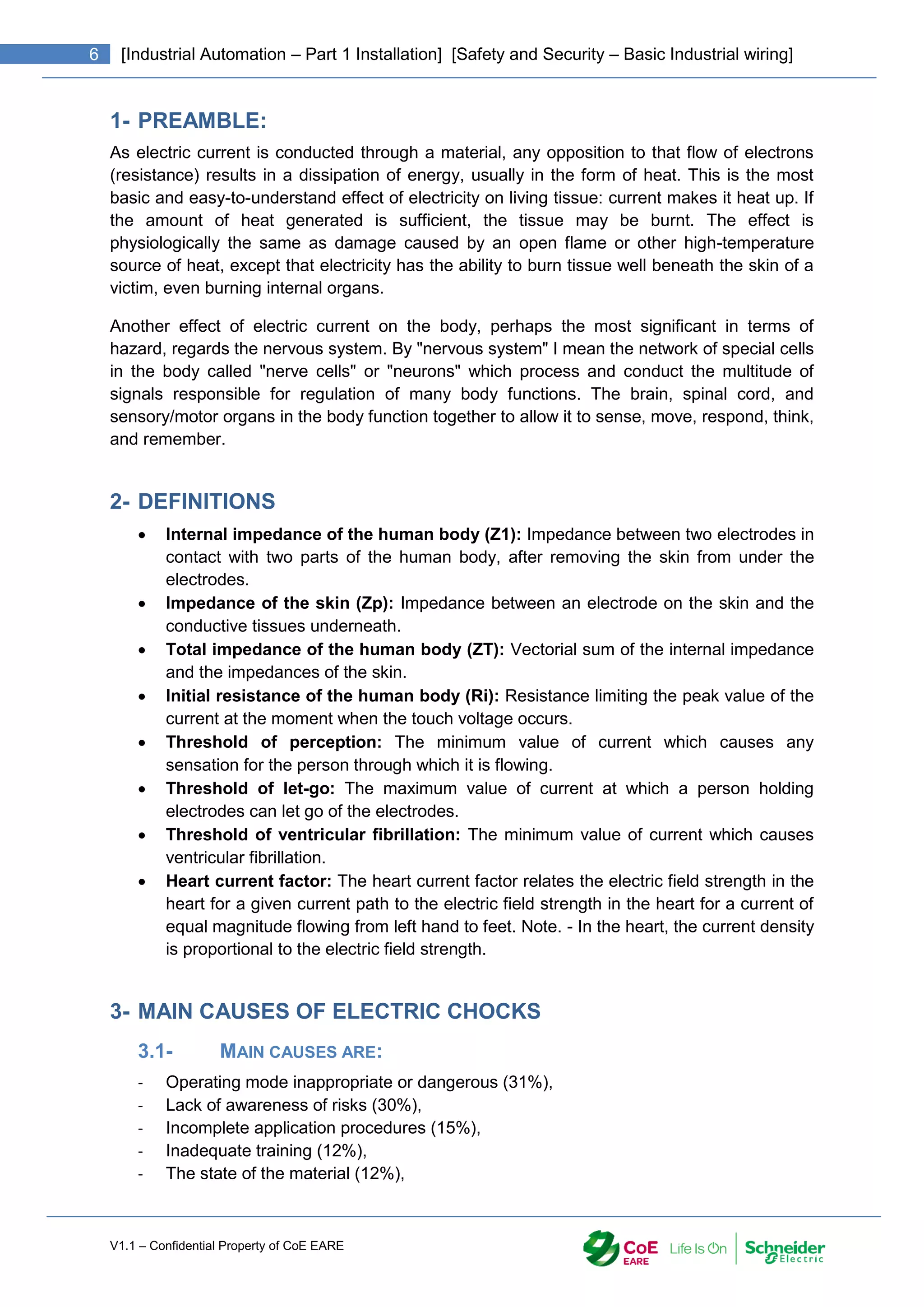 V1.1 – Confidential Property of CoE EARE
6 [Industrial Automation – Part 1 Installation] [Safety and Security – Basic Industrial wiring]
1- PREAMBLE:
As electric current is conducted through a material, any opposition to that flow of electrons
(resistance) results in a dissipation of energy, usually in the form of heat. This is the most
basic and easy-to-understand effect of electricity on living tissue: current makes it heat up. If
the amount of heat generated is sufficient, the tissue may be burnt. The effect is
physiologically the same as damage caused by an open flame or other high-temperature
source of heat, except that electricity has the ability to burn tissue well beneath the skin of a
victim, even burning internal organs.
Another effect of electric current on the body, perhaps the most significant in terms of
hazard, regards the nervous system. By "nervous system" I mean the network of special cells
in the body called "nerve cells" or "neurons" which process and conduct the multitude of
signals responsible for regulation of many body functions. The brain, spinal cord, and
sensory/motor organs in the body function together to allow it to sense, move, respond, think,
and remember.
2- DEFINITIONS
 Internal impedance of the human body (Z1): Impedance between two electrodes in
contact with two parts of the human body, after removing the skin from under the
electrodes.
 Impedance of the skin (Zp): Impedance between an electrode on the skin and the
conductive tissues underneath.
 Total impedance of the human body (ZT): Vectorial sum of the internal impedance
and the impedances of the skin.
 Initial resistance of the human body (Ri): Resistance limiting the peak value of the
current at the moment when the touch voltage occurs.
 Threshold of perception: The minimum value of current which causes any
sensation for the person through which it is flowing.
 Threshold of let-go: The maximum value of current at which a person holding
electrodes can let go of the electrodes.
 Threshold of ventricular fibrillation: The minimum value of current which causes
ventricular fibrillation.
 Heart current factor: The heart current factor relates the electric field strength in the
heart for a given current path to the electric field strength in the heart for a current of
equal magnitude flowing from left hand to feet. Note. - In the heart, the current density
is proportional to the electric field strength.
3- MAIN CAUSES OF ELECTRIC CHOCKS
3.1- MAIN CAUSES ARE:
- Operating mode inappropriate or dangerous (31%),
- Lack of awareness of risks (30%),
- Incomplete application procedures (15%),
- Inadequate training (12%),
- The state of the material (12%),
 