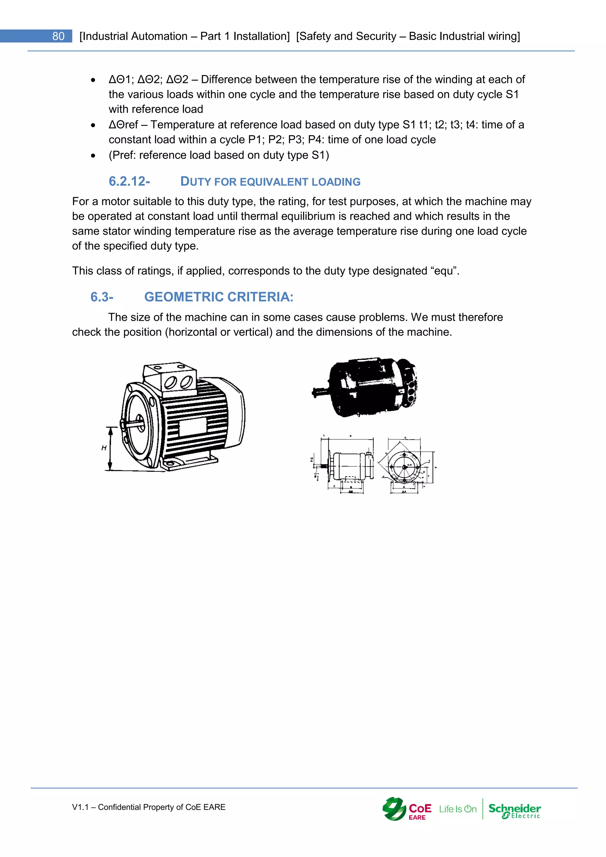 V1.1 – Confidential Property of CoE EARE
80 [Industrial Automation – Part 1 Installation] [Safety and Security – Basic Industrial wiring]
 ΔΘ1; ΔΘ2; ΔΘ2 – Difference between the temperature rise of the winding at each of
the various loads within one cycle and the temperature rise based on duty cycle S1
with reference load
 ΔΘref – Temperature at reference load based on duty type S1 t1; t2; t3; t4: time of a
constant load within a cycle P1; P2; P3; P4: time of one load cycle
 (Pref: reference load based on duty type S1)
6.2.12- DUTY FOR EQUIVALENT LOADING
For a motor suitable to this duty type, the rating, for test purposes, at which the machine may
be operated at constant load until thermal equilibrium is reached and which results in the
same stator winding temperature rise as the average temperature rise during one load cycle
of the specified duty type.
This class of ratings, if applied, corresponds to the duty type designated “equ”.
6.3- GEOMETRIC CRITERIA:
The size of the machine can in some cases cause problems. We must therefore
check the position (horizontal or vertical) and the dimensions of the machine.
 