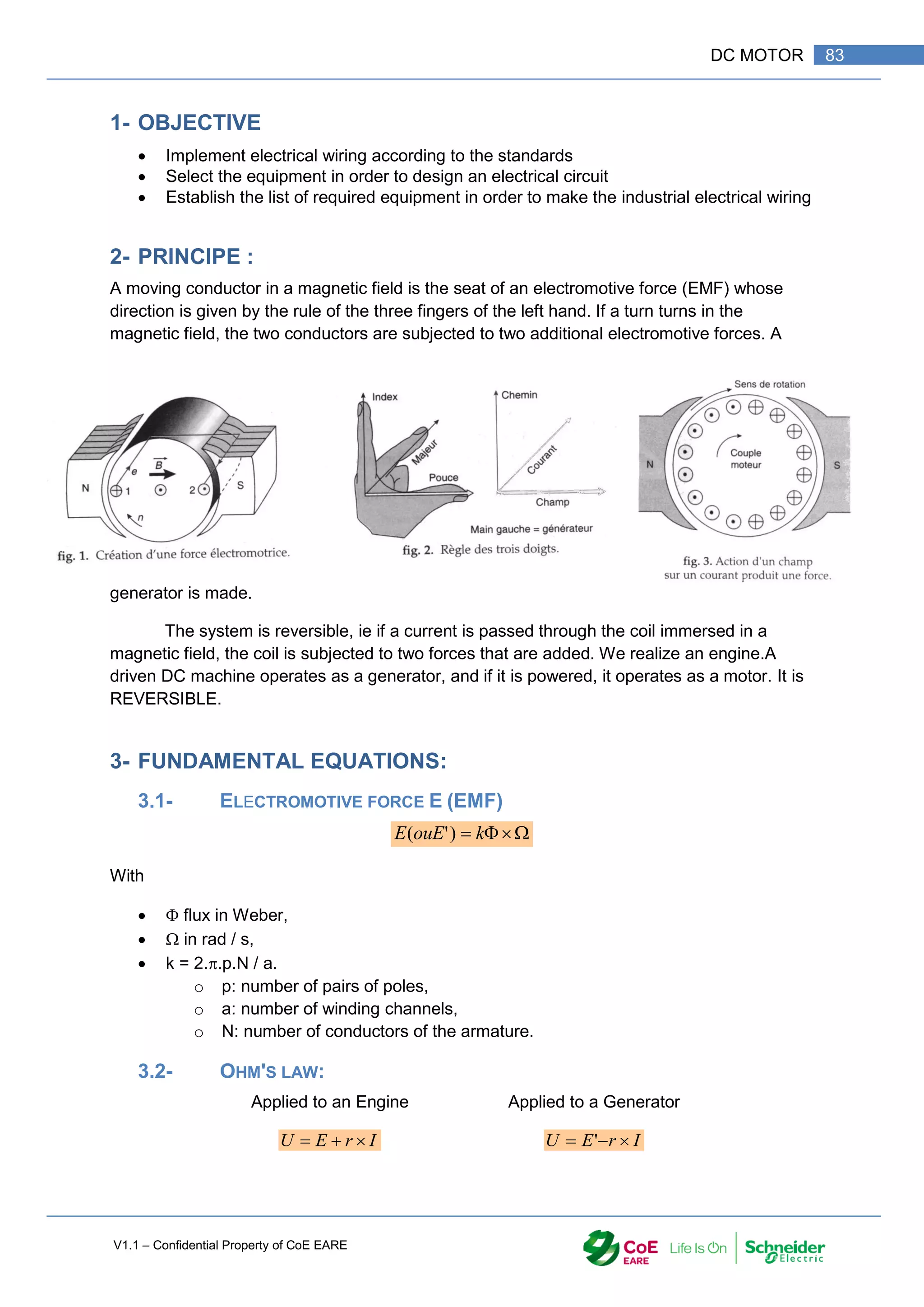 V1.1 – Confidential Property of CoE EARE
83
DC MOTOR
1- OBJECTIVE
 Implement electrical wiring according to the standards
 Select the equipment in order to design an electrical circuit
 Establish the list of required equipment in order to make the industrial electrical wiring
2- PRINCIPE :
A moving conductor in a magnetic field is the seat of an electromotive force (EMF) whose
direction is given by the rule of the three fingers of the left hand. If a turn turns in the
magnetic field, the two conductors are subjected to two additional electromotive forces. A
generator is made.
The system is reversible, ie if a current is passed through the coil immersed in a
magnetic field, the coil is subjected to two forces that are added. We realize an engine.A
driven DC machine operates as a generator, and if it is powered, it operates as a motor. It is
REVERSIBLE.
3- FUNDAMENTAL EQUATIONS:
3.1- ELECTROMOTIVE FORCE E (EMF)



 k
ouE
E )
'
(
With
  flux in Weber,
  in rad / s,
 k = 2..p.N / a.
o p: number of pairs of poles,
o a: number of winding channels,
o N: number of conductors of the armature.
3.2- OHM'S LAW:
Applied to an Engine Applied to a Generator
I
r
E
U 

 I
r
E
U 

 '
 