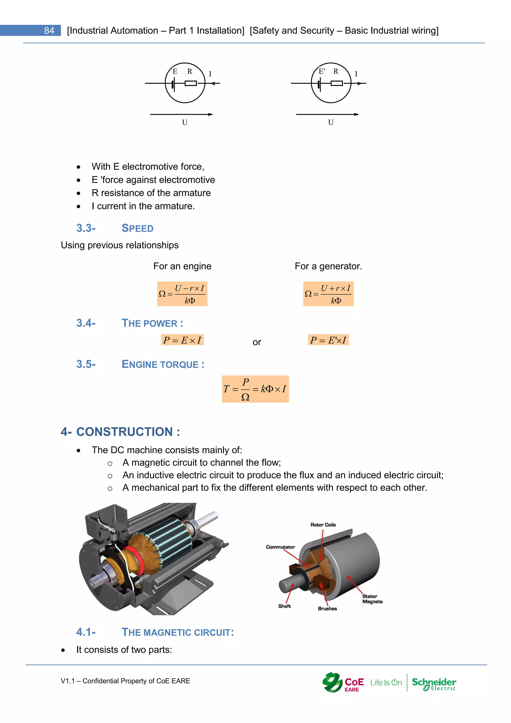 V1.1 – Confidential Property of CoE EARE
84 [Industrial Automation – Part 1 Installation] [Safety and Security – Basic Industrial wiring]
E R I
U
E’ R I
U
 With E electromotive force,
 E 'force against electromotive
 R resistance of the armature
 I current in the armature.
3.3- SPEED
Using previous relationships
For an engine For a generator.





k
I
r
U





k
I
r
U
3.4- THE POWER :
I
E
P 
 or I
E
P 
 '
3.5- ENGINE TORQUE :
I
k
P
T 




4- CONSTRUCTION :
 The DC machine consists mainly of:
o A magnetic circuit to channel the flow;
o An inductive electric circuit to produce the flux and an induced electric circuit;
o A mechanical part to fix the different elements with respect to each other.
4.1- THE MAGNETIC CIRCUIT:
 It consists of two parts:
 