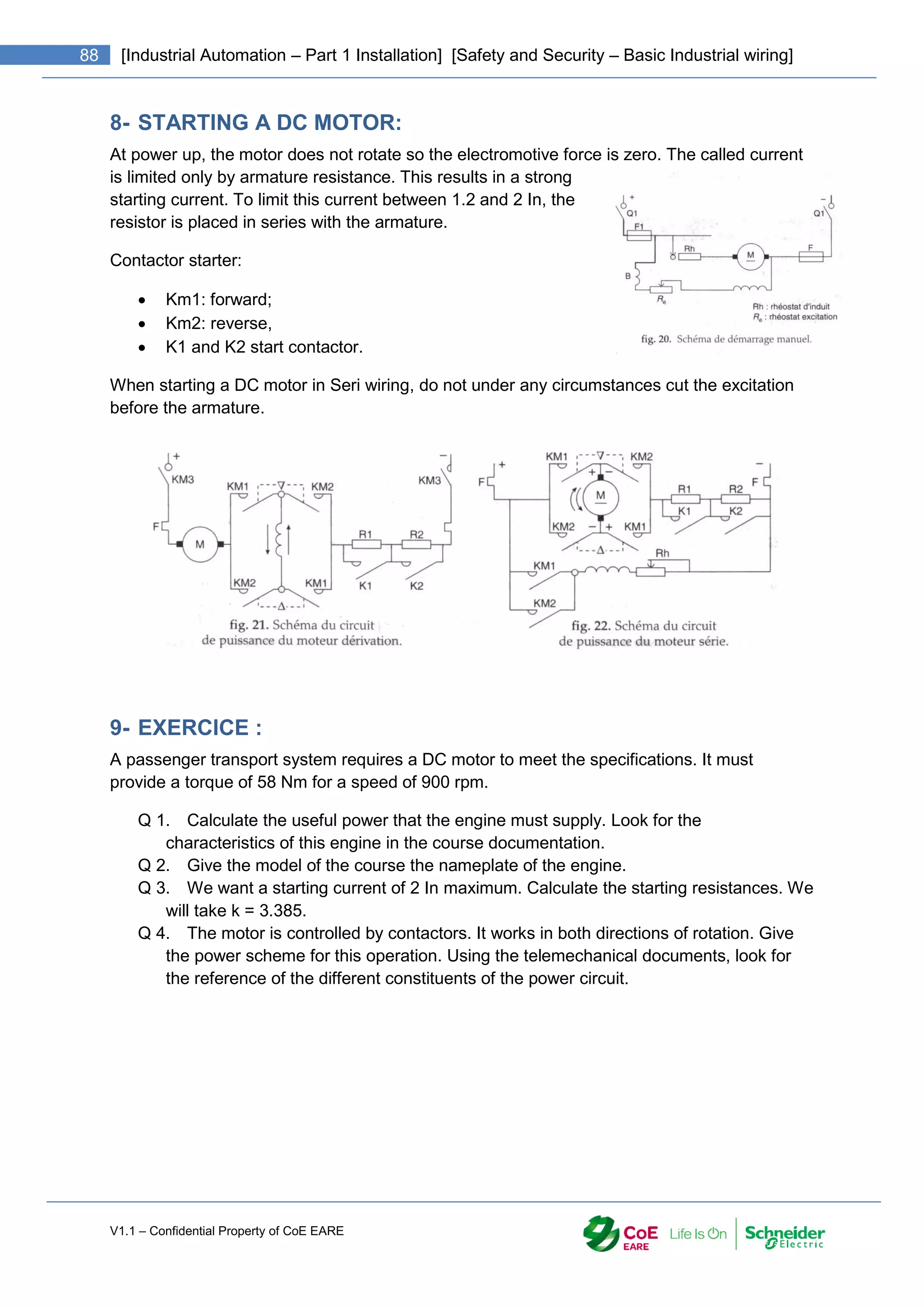 V1.1 – Confidential Property of CoE EARE
88 [Industrial Automation – Part 1 Installation] [Safety and Security – Basic Industrial wiring]
8- STARTING A DC MOTOR:
At power up, the motor does not rotate so the electromotive force is zero. The called current
is limited only by armature resistance. This results in a strong
starting current. To limit this current between 1.2 and 2 In, the
resistor is placed in series with the armature.
Contactor starter:
 Km1: forward;
 Km2: reverse,
 K1 and K2 start contactor.
When starting a DC motor in Seri wiring, do not under any circumstances cut the excitation
before the armature.
9- EXERCICE :
A passenger transport system requires a DC motor to meet the specifications. It must
provide a torque of 58 Nm for a speed of 900 rpm.
Q 1. Calculate the useful power that the engine must supply. Look for the
characteristics of this engine in the course documentation.
Q 2. Give the model of the course the nameplate of the engine.
Q 3. We want a starting current of 2 In maximum. Calculate the starting resistances. We
will take k = 3.385.
Q 4. The motor is controlled by contactors. It works in both directions of rotation. Give
the power scheme for this operation. Using the telemechanical documents, look for
the reference of the different constituents of the power circuit.
 