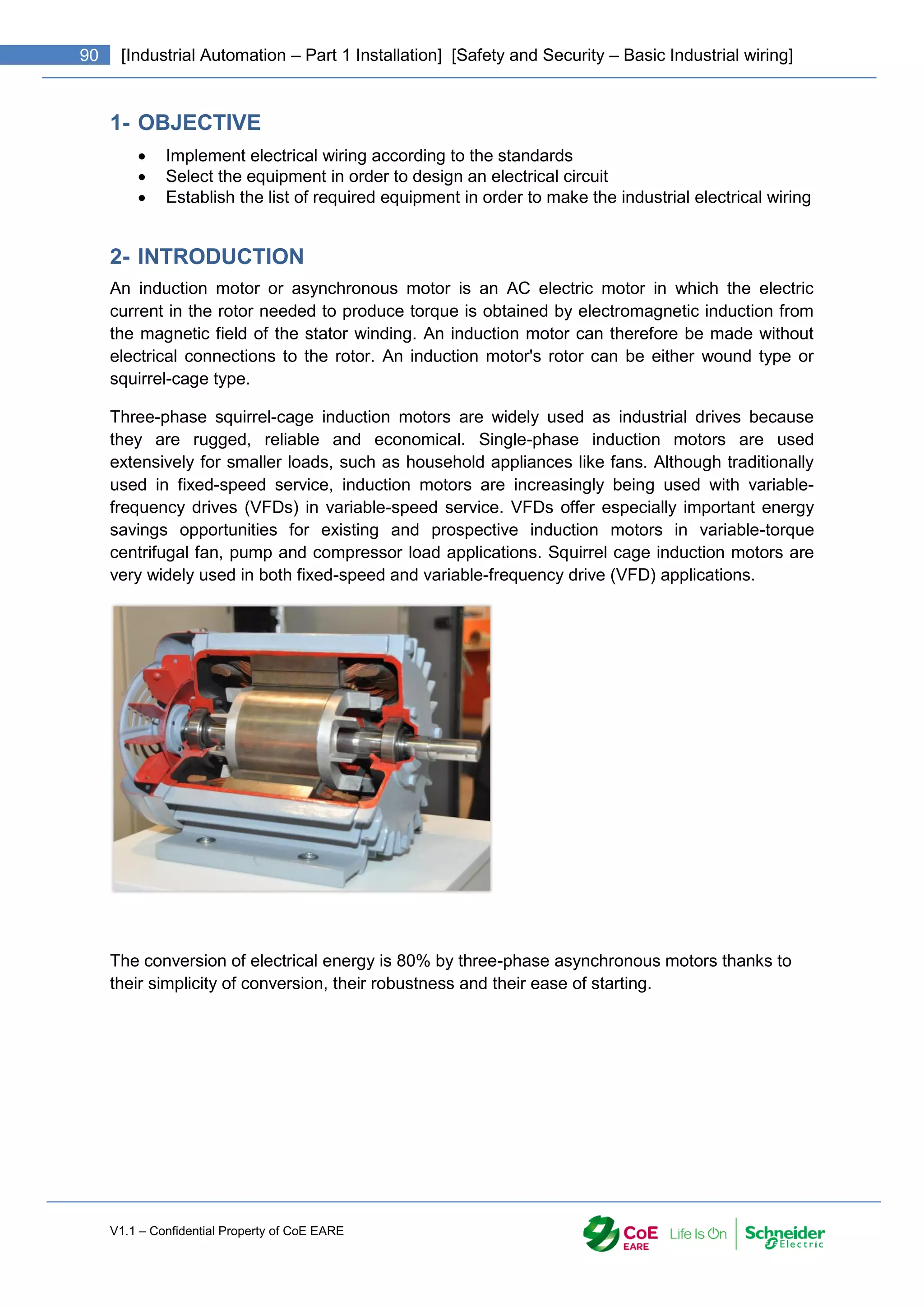 V1.1 – Confidential Property of CoE EARE
90 [Industrial Automation – Part 1 Installation] [Safety and Security – Basic Industrial wiring]
1- OBJECTIVE
 Implement electrical wiring according to the standards
 Select the equipment in order to design an electrical circuit
 Establish the list of required equipment in order to make the industrial electrical wiring
2- INTRODUCTION
An induction motor or asynchronous motor is an AC electric motor in which the electric
current in the rotor needed to produce torque is obtained by electromagnetic induction from
the magnetic field of the stator winding. An induction motor can therefore be made without
electrical connections to the rotor. An induction motor's rotor can be either wound type or
squirrel-cage type.
Three-phase squirrel-cage induction motors are widely used as industrial drives because
they are rugged, reliable and economical. Single-phase induction motors are used
extensively for smaller loads, such as household appliances like fans. Although traditionally
used in fixed-speed service, induction motors are increasingly being used with variable-
frequency drives (VFDs) in variable-speed service. VFDs offer especially important energy
savings opportunities for existing and prospective induction motors in variable-torque
centrifugal fan, pump and compressor load applications. Squirrel cage induction motors are
very widely used in both fixed-speed and variable-frequency drive (VFD) applications.
The conversion of electrical energy is 80% by three-phase asynchronous motors thanks to
their simplicity of conversion, their robustness and their ease of starting.
 