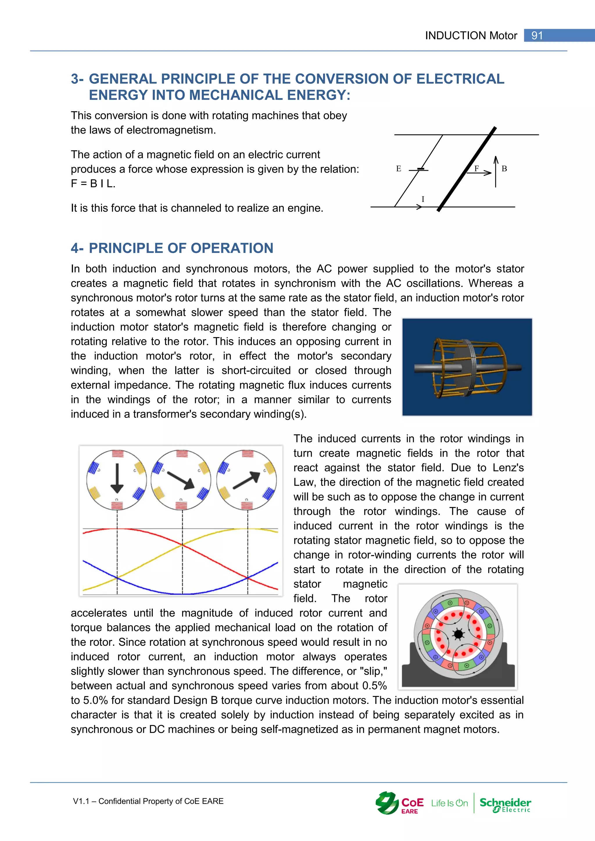 V1.1 – Confidential Property of CoE EARE
91
INDUCTION Motor
3- GENERAL PRINCIPLE OF THE CONVERSION OF ELECTRICAL
ENERGY INTO MECHANICAL ENERGY:
This conversion is done with rotating machines that obey
the laws of electromagnetism.
The action of a magnetic field on an electric current
produces a force whose expression is given by the relation:
F = B I L.
It is this force that is channeled to realize an engine.
4- PRINCIPLE OF OPERATION
In both induction and synchronous motors, the AC power supplied to the motor's stator
creates a magnetic field that rotates in synchronism with the AC oscillations. Whereas a
synchronous motor's rotor turns at the same rate as the stator field, an induction motor's rotor
rotates at a somewhat slower speed than the stator field. The
induction motor stator's magnetic field is therefore changing or
rotating relative to the rotor. This induces an opposing current in
the induction motor's rotor, in effect the motor's secondary
winding, when the latter is short-circuited or closed through
external impedance. The rotating magnetic flux induces currents
in the windings of the rotor; in a manner similar to currents
induced in a transformer's secondary winding(s).
The induced currents in the rotor windings in
turn create magnetic fields in the rotor that
react against the stator field. Due to Lenz's
Law, the direction of the magnetic field created
will be such as to oppose the change in current
through the rotor windings. The cause of
induced current in the rotor windings is the
rotating stator magnetic field, so to oppose the
change in rotor-winding currents the rotor will
start to rotate in the direction of the rotating
stator magnetic
field. The rotor
accelerates until the magnitude of induced rotor current and
torque balances the applied mechanical load on the rotation of
the rotor. Since rotation at synchronous speed would result in no
induced rotor current, an induction motor always operates
slightly slower than synchronous speed. The difference, or "slip,"
between actual and synchronous speed varies from about 0.5%
to 5.0% for standard Design B torque curve induction motors. The induction motor's essential
character is that it is created solely by induction instead of being separately excited as in
synchronous or DC machines or being self-magnetized as in permanent magnet motors.
E F B
I
 