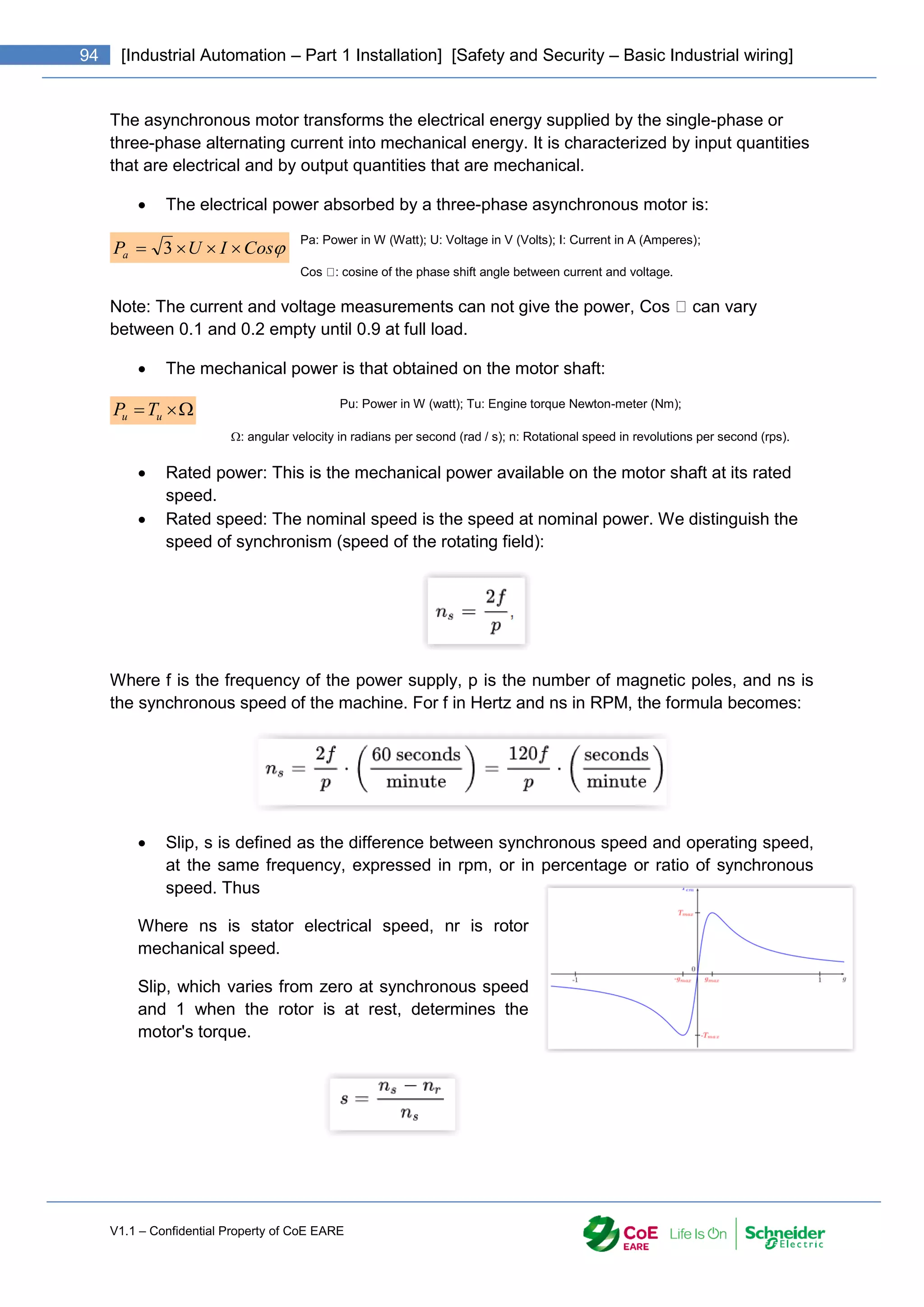 V1.1 – Confidential Property of CoE EARE
94 [Industrial Automation – Part 1 Installation] [Safety and Security – Basic Industrial wiring]
The asynchronous motor transforms the electrical energy supplied by the single-phase or
three-phase alternating current into mechanical energy. It is characterized by input quantities
that are electrical and by output quantities that are mechanical.
 The electrical power absorbed by a three-phase asynchronous motor is:
Pa: Power in W (Watt); U: Voltage in V (Volts); I: Current in A (Amperes);
Cos : cosine of the phase shift angle between current and voltage.
Note: The current and voltage measurements can not give the power, Cos can vary
between 0.1 and 0.2 empty until 0.9 at full load.
 The mechanical power is that obtained on the motor shaft:
Pu: Power in W (watt); Tu: Engine torque Newton-meter (Nm);
: angular velocity in radians per second (rad / s); n: Rotational speed in revolutions per second (rps).
 Rated power: This is the mechanical power available on the motor shaft at its rated
speed.
 Rated speed: The nominal speed is the speed at nominal power. We distinguish the
speed of synchronism (speed of the rotating field):
Where f is the frequency of the power supply, p is the number of magnetic poles, and ns is
the synchronous speed of the machine. For f in Hertz and ns in RPM, the formula becomes:
 Slip, s is defined as the difference between synchronous speed and operating speed,
at the same frequency, expressed in rpm, or in percentage or ratio of synchronous
speed. Thus
Where ns is stator electrical speed, nr is rotor
mechanical speed.
Slip, which varies from zero at synchronous speed
and 1 when the rotor is at rest, determines the
motor's torque.

Cos
I
U
Pa 


 3


 u
u T
P
 