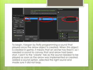 To begin, I began by firstly programming a sound that
played once the arrow object is created. When this object
is created in-game, it means that an archer has fired it, so I
needed a sound to convey that and arrow had been
shot. I went to the ‘create’ tab as the sound needed to be
played as soon as the arrow was implemented or created,
added a sound option, selected the right sound and
made sure it did not loop.
 