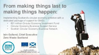 From making things last to
making things happen:
Implementing Scotland’s circular economy ambition with a
dedicated package of support for SMEs
• €21 million Circular Economy Investment Fund
• Circular Economy Business Support Service
• Scottish Circular Economy Business Network
Iain Gulland, Chief Executive
Zero Waste Scotland
 