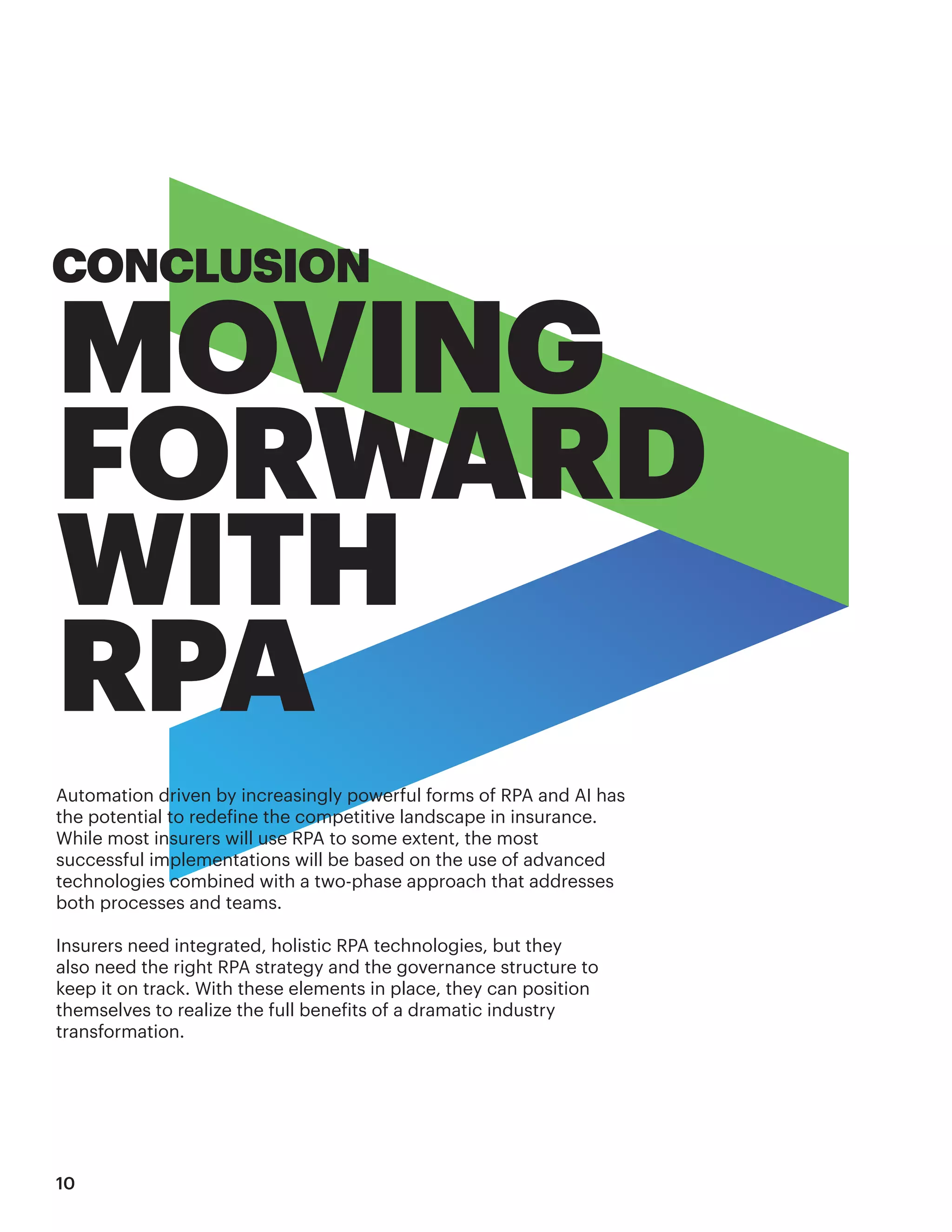 Automation driven by increasingly powerful forms of RPA and AI has
the potential to redefine the competitive landscape in insurance.
While most insurers will use RPA to some extent, the most
successful implementations will be based on the use of advanced
technologies combined with a two-phase approach that addresses
both processes and teams.
Insurers need integrated, holistic RPA technologies, but they
also need the right RPA strategy and the governance structure to
keep it on track. With these elements in place, they can position
themselves to realize the full benefits of a dramatic industry
transformation.
CONCLUSION
MOVING
FORWARD
WITH
RPA
10
 